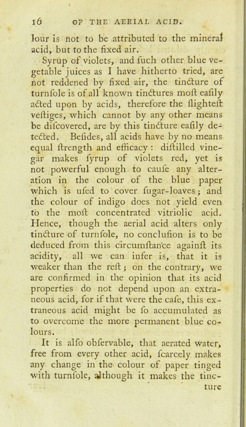 l6 OF THE AERIAL ACID. lour is not to be attributed to the mineral acid, but to the fixed air. Syrup of violets, and fuch other blue ve- getable juices as I have hitherto tried, are not reddened bv fixed air, the tindture of turnfole is of all known tindtures mofi; eafily adled upon by acids, therefore the llightefl: vefiiiges, which cannot by any other means be difcovered, are by this tindlure eafily de- tedted. Befides, all acids have by no means equal ftrength and efficacy : difiilled vine- gar makes fyrup of violets red, yet is not powerful enough to caufe any alter- ation in the colour of the blue paper which is ufed to cover fugar-loaves; and the colour of indigo does not yield even to the mofi; concentrated vitriolic acid. Hence, though the aerial acid alters only tindture of turnfole, no conclufion is to be deduced from this circumfiance againfl its acidity, all we can infer is, that it is weaker than the reft j on the contrary, we are confirmed in the opinion that its acid properties do not depend upon an extra- neous acid, for if that were the cafe, this ex- traneous acid might be fo accumulated as to overcome the more permanent blue co- lours. It is alfo obfervable, that aerated water, free from every other acid, fcarcely makes any change in the colour of paper tinged with turnfole, although it makes the tinc- ture