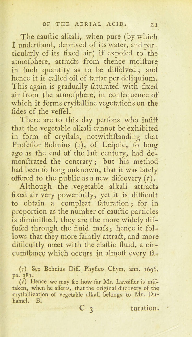 The cauftic alkali, when pure (by which I underftand, deprived of its water, and par- ticularly of its fixed air) if expofed to the atmofphere, attradfs from thence moifiure in fuch quantity as to be dilfolved} and hence it is called oil of tartar per deliquium. This again is gradually faturated with fixed air from the atmofphere, in confequence of which it forms cryftalline vegetations on the fides of the velfel. There are to this day perfons who infifi: that the vegetable alkali cannot be exhibited in form of cryftals, notwithftanding that ProfelTor Bohnius (r), of Leipfic, fo long ago as the end of the laft century, had de- monftrated the contrary j but his method had been fo long unknown, that it was lately offered to the public as a new difcovery (/). Although the vegetable alkali attracts fixed air very powerfully, yet it is difficult to obtain a compleat faturation; for in proportion as the number of cauftic particles is diminiffied, they are the more widely dif- fufed through the fluid mafs; hence it fol- lows that they more faintly attradl, and more difficultly meet with the elaftic fluid, a cir- cumftance '\vhich occurs in almofl every fa- (s) See Bohnius DifT, Phyfico Chym. ann. 16963, pa. 381. (/) Hence we may fee how far Mr. Lavoifier is mif- taken, when he afferts, that the original difcovery of the cryftallization of vegetable alkali b^elongs to Mr. Du- hamel. B. c 3 turation.