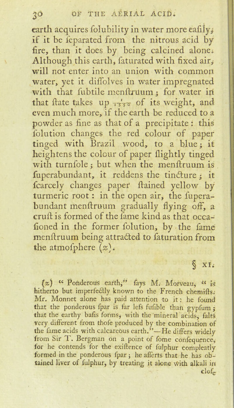 3^ earth acquires folubility in water more eafily^ if it be feparated from the nitrous acid by fire, than it does by being calcined alonei Although this earth, faturated with fixed airy will not enter into an union with common .water, yet it difiblves in water impregnated with that fubtile menffcruum; for water iri that date takes up Wt-o- of its weight, and even much more, if the earth be reduced to a powder as fine as that of a precipitate : this folution changes the red colour of paper tinged with Brazil wood, to a blue; it heightens the colour of paper flightly tinged with turnfole ^ but when the menftruum is fuperabundant, it reddens the tincture; it fcarcely changes paper flained yellow by turmeric root: in the open air, the fupera- bundant menftruum gradually flying off, a cruft is formed of the fame kind as that occa- fioned in the former folution, by the fame menftruum being attracted to faturation from the atmofphere (2}^ § XI; (z) “ Ponderous earth,” fays M; Morveau, ‘‘ is hitherto but imperfedly known to the French chemifts; Mr. Monnet alone has paid attention to it: he found that the ponderous fpar is far lefs fufible than gypfum ; that the earthy bafts forms, with the mineral acids, falts very different from thofe produced by the combination of the fame acids with calcareous earth.”—He differs widely from Sir T. Bergman on a point of fome confequencey for he contends for the exiftence of fulphur eompleatly formed in the ponderous fpar; he aflerts that he has ob- tained liver of fulphur, by treating it alone \Vith alkali in clofg