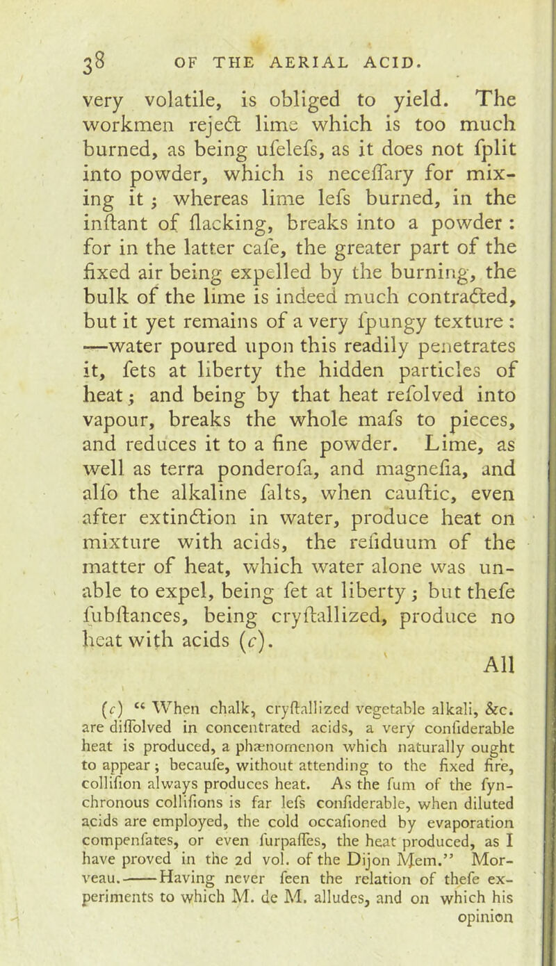 very volatile, is obliged to yield. The workmen rejedl lime which is too much burned, as being ufelefs, as it does not fplit into powder, which is necelTary for mix- ing it} whereas lime lefs burned, in the inftant of flacking, breaks into a powder : for in the latter cafe, the greater part of the fixed air being expelled by the burning, the bulk of the lime is indeed much contradled, but it yet remains of a very fpungy texture : —water poured upon this readily penetrates it, fets at liberty the hidden particles of heat; and being by that heat refolved into vapour, breaks the whole mafs to pieces, and reduces it to a fine powder. Lime, as well as terra ponderofa, and magnefia, and alfo the alkaline falts, when cauflic, even after extindlion in water, produce heat on mixture with acids, the refiduum of the matter of heat, which water alone was un- able to expel, being fet at liberty; but thefe fubflances, being cryflallized, produce no heat with acids (c). All » (c) “ When chalk, cryflallized vegetable alkali, &c. are diflblved in concentrated acids, a very coniiderable heat is produced, a phatjnorncnon which naturally ought to appear; becaufe, without attending to the fixed fire, collifion always produces heat. As the fum of the fyn- chronous collifions is far lefs confiderable, when diluted acids are employed, the cold occafioned by evaporation compenfates, or even furpafies, the heat produced, as I have proved in the 2d vol. of the Dijon Mem.” Mor- veau. Having never feen the relation of thefe ex- periments to which M. de M. alludes, and on which his opinion