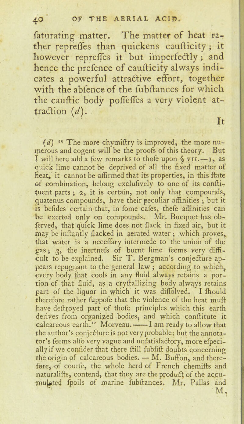 faturating matter. The matter of heat ra^ ther reprelTes than quickens caufticity; it however hence the prefence of caufticity always indi- cates a powerful attractive effort, together with the abfence of the fubftances for which the cauftic body poffeffes a very violent at- traction [d). It (d) “ The more chymiftry is improved, the more nu- iperous and cogent will be the proofs of this theory. But I will herq add a few remarks to thofe upon § vii.—i, as c^uick lime cannot be deprived of all the fixed matter of heat, it cannot be affirmed that its properties, in this ftate of combination, belong exclufively to one of its confti- tuent parts ; 2, it is certain, not only 'that compounds, <|uatenus compounds, have their peculiar affinities ; but it is befides certain that, in fome cafes, thefe affinities can be exerted only on compounds. Mr. Bucquet has ob- ferved, that quick lime does not Hack in fixed air, but it may be inftantly flacked in aerated water; which proves, that water is a neceflary intermede to the union of the gas; ,3, the inertnefs of burnt lime feems very diffi- cult to be explained. Sir T. Bergman’s conjedfure ap- pears repugiiant to the general law ; according to which^ every body that cools in any fluid always retains a por- tion of that fluid, as a cryftallizing body always retains { part of the liquor in which it was dilTolved. I fhould therefore rather fuppofe that the violence of the heat muft have deflroyed part of thofe principles which this earth derives from organized bodies, and which conftitute it calcareous earth.” Morveau. 1 am ready to allow that the author’s conjedlure is not very probable; but the annota- tor’s feems alfo very vague and unfatisfadfory, more efpeci- ally if we confider that there ftill fubfift doubts concerning the origin of calcareous bodies. — M. Buffon, and there- fore, of courfe, the whole herd of French chemifts and j naturalifts, contend, that they are the produd^ of the acqu- I mulcted fpoils of marine fubftances. Mr. Pallas and