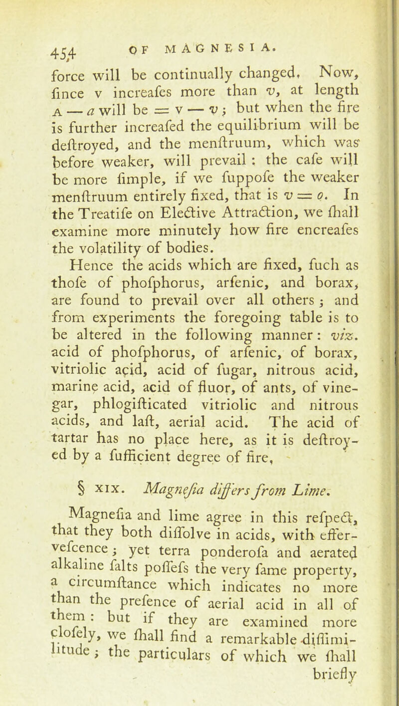 force will be continually changed. Now, hnce V increafes more than v, at length A — a will be = V — v, but when the fire is further increafed the equilibrium will be deftroyed, and the menftruum, which waff before weaker, will prevail : the cafe will be more fimple, if we fuppofe the weaker menflruum entirely fixed, that is -u = o. In the Treatife on Eledive Attraction, we fliall examine more minutely how fire encreafes the volatility of bodies. Hence the acids which are fixed, fuch as thofe of phofphorus, arfenic, and borax, are found to prevail over all others ; and from experiments the foregoing table is to be altered in the following manner: viz. acid of phofphorus, of arfenic, of borax, vitriolic acid, acid of fugar, nitrous acid, marine acid, acid of fluor, of ants, of vine- gar, phlogifticated vitriolic and nitrous acids, and laft, aerial acid. The acid of tartar has no place here, as it is deflroy- ed by a fufficient degree of fire, ' § XIX. MagjieJia differs from Lime. Magnefia and lime agree in this refpeCt, that they both diffolve in acids, with effer- vefcence; yet terra ponderofa and aerated alkaline falts pofTefs the very fame property, a ciicumftance which indicates no more than the prefence of aerial acid in all of them : but if they are examined more Clofely, we fhall find a remarkable-diffimi- litude; the particulars of which we fliall briefly