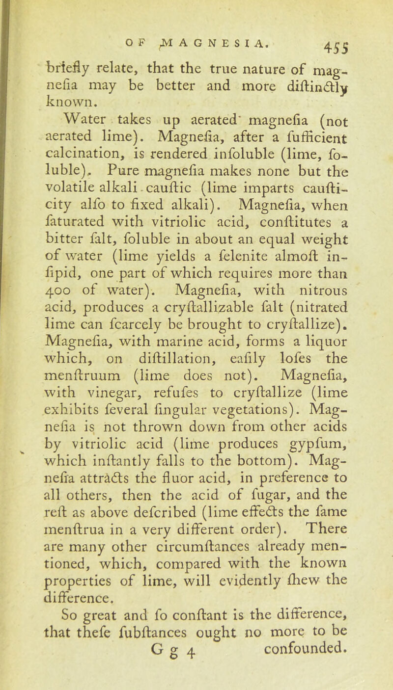 45S brieiiy relate, that the true nature of mag- nelia may be better and more diftindtly known. Water takes up aerated' magnefia (not aerated lime). Magnelia, after a fufficient calcination, is rendered infoluble (lime, fo- luble). Pure magnelia makes none but the volatile alkali. cauftic (lime imparts caufti- city alfo to fixed alkali). Magnefia, when faturated with vitriolic acid, conftitutes a bitter fait, foluble in about an equal weight of water (lime yields a felenite almofi; in- fipid, one part of which requires more than 400 of water). Magnefia, with nitrous acid, produces a cryfiiallizable fait (nitrated lime can fcarcely be brought to cryftallize). Magnefia, with marine acid, forms a liquor which, on diftillation, eafily lofes the menfiruum (lime does not). Magnefia, with vinegar, refufes to cryfiallize (lime exhibits feveral fingular vegetations). Mag- nefia is not thrown down from other acids by vitriolic acid (lime produces gypfum, which inftantly falls to the bottom). Mag- nefia attr^dls the fluor acid, in preference to all others, then the acid of fugar, and the reft as above defcribed (lime efFe(fts the fame menftrua in a very different order). There are many other circumftances already men- tioned, which, compared with the known properties of lime, will evidently fhew the difference. So great and fo conftant is the difference, that thefe fubftances ought no more to be G g 4 confounded.