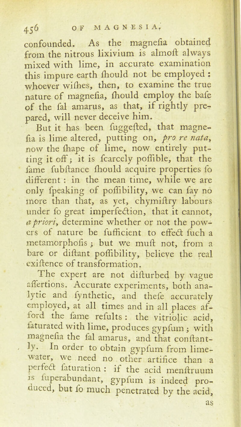 confounded. As the magnefia obtained from the nitrous lixivium is almoft always mixed with lime, in accurate examination this impure earth fhould not be employed : whoever whhes, then, to examine the true nature of magnelia, fliould employ the bafe of the fal amarus, as that, if rightly pre^ pared, will never deceive him. But it has been fuggefted, that magne- fia is lime altered, putting on, pro re 7iatay now the fliape of lime, now entirely put- ting it olf; it is fcarcely poflible, that the fame fubftance fhould acquire properties fo different : in the mean time, while we are only fpeaking of poffibility, we can fay no more than that, as yet, chymiflry labours under fo great imperfection, that it cannot, a prioriy determine whether or not the pow- ers of nature be fufficient to effeCl fuch a metamorphofis; but we muft not, from a bare or diflant poffibility, believe the real cxiftence of transformation. The expert are not difturbed by vague affertions. Accurate experiments, both ana- lytic and fynthetic, and thefe accurately employed, at all times and in all places af- ford the fame refults : the vitriolic acid, faturated with lime, produces gypfum ; with magnefia the fal amarus, and that conftant- . ly. In order to obtain gypfum from lime- water, we need no other artifice than a perfect faturation ; if the acid menflruum is fupeiabundant, gypfum is indeed pro- duced, but fo much penetrated by the acid,