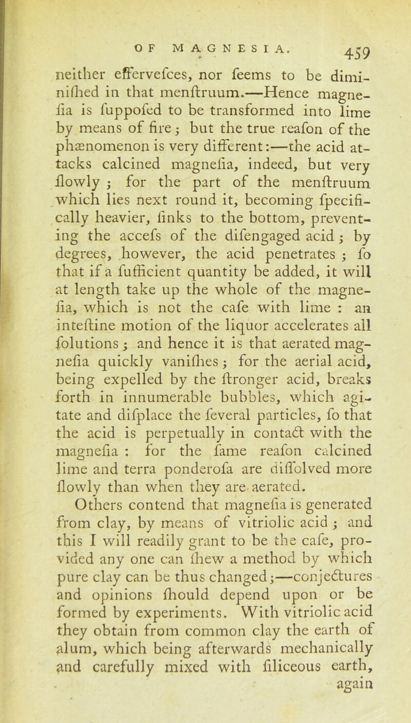 neither efFervefces, nor feems to be dimi- nhlied in that menftruum.—Hence magne- fia is fuppofed to be transformed into lime by means of fire; but the true reafon of the phenomenon is very different:—the acid at- tacks calcined magnelia, indeed, but very ilowly ; for the part of the menftruum which lies next round it, becoming fpecifi- cally heavier, finks to the bottom, prevent- ing the accefs of the difengaged acid; by degrees, however, the acid penetrates ; fo that if a fufficient quantity be added, it will at length take up the whole of the magne- fia, which is not the cafe with lime : an inteftine motion of the liquor accelerates all folutions ; and hence it is that aerated mag- nefia quickly vaniflies; for the aerial acid, being expelled by the ftronger acid, breaks forth in innumerable bubbles, which agi- tate and difplace the feveral particles, fo that the acid is perpetually in contadl with the magnefia : for the fame reafon calcined lime and terra ponderofa are diffolved more Ilowly than when they are-aerated. Others contend that magnefia is generated from clay, by means of vitriolic acid ; and this I will readily grant to be the cafe, pro- vided any one can fhew a method by which pure clay can be thus changed;—conjectures and opinions fhould depend upon or be formed by experiments. With vitriolic acid they obtain from common clay the earth of jilum, which being afterwards mechanically and carefully mixed with filiceous earth.