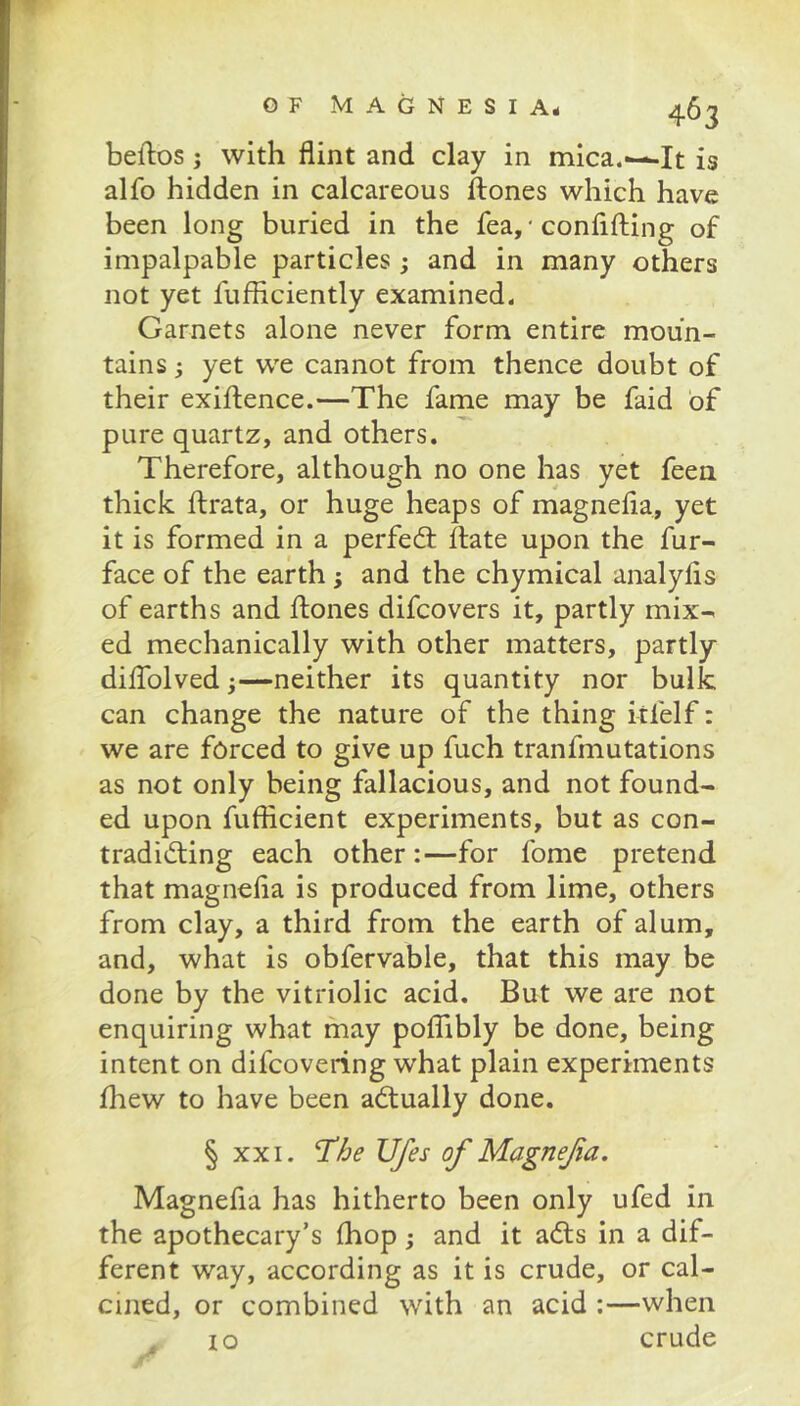 alfo hidden in calcareous ftones which have been long buried in the fea,'conflfting of impalpable particles; and in many others not yet fufliciently examined. Garnets alone never form entire moun- tains ; yet we cannot from thence doubt of their exiftence.—The fame may be faid of pure quartz, and others. Therefore, although no one has yet feen thick ftrata, or huge heaps of magnefla, yet it is formed in a perfed: Hate upon the fur- face of the earth; and the chymical analyfls of earths and Hones difcovers it, partly mix- ed mechanically with other matters, partly diflblvedneither its quantity nor bulk can change the nature of the thing itfelf: we are forced to give up fuch tranfmutations as not only being fallacious, and not found- ed upon fufiicient experiments, but as con- tradiding each other:—for fome pretend that magnefla is produced from lime, others from clay, a third from the earth of alum, and, what is obfervable, that this may be done by the vitriolic acid. But we are not enquiring what may polTibly be done, being intent on difcovering what plain experiments fhew to have been adually done. § XXI. Ufes of Magnefa. Magnefla has hitherto been only ufed in the apothecary’s fliop j and it ads in a dif- ferent way, according as it is crude, or cal- cined, or combined with an acid :—when ^ lo crude