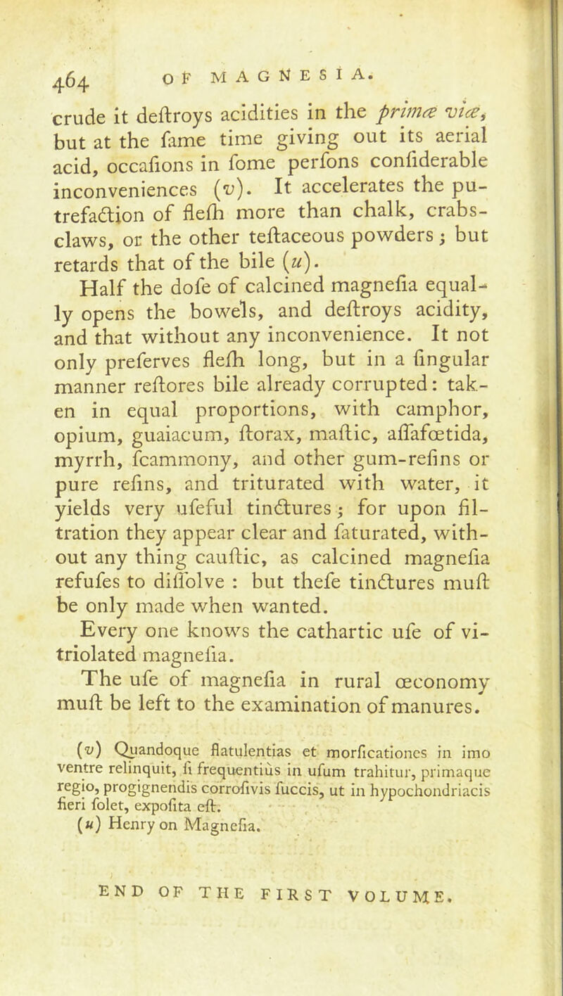 crude it deftroys acidities in the primed vice^ but at the fame time giving out its aerial acid, occafions in fome perfons confiderable inconveniences {v). It accelerates the pu- trefadion of flefh more than chalk, crabs- claws, or the other teftaceous powders; but retards that of the bile {ii). Half the dofe of calcined magnefia equal- ly opens the bowels, and deftroys acidity, and that without any inconvenience. It not only preferves flefh long, but in a fingular manner rehores bile already corrupted: tak- en in equal proportions, with camphor, opium, guaiacum, ftorax, maflic, alfafoetida, myrrh, fcammony, and other gum-refins or pure refins, and triturated with water, it yields very ufeful tindures for upon fil- tration they appear clear and faturated, with- out any thing cauftic, as calcined magnefia refufes to dillblve : but thefe tindures muft be only made when wanted. Every one knows the cathartic ufe of vi- triolated magnefia. The ufe of magnefia in rural oeconomy mufi: be left to the examination of manures. (-y) Qiiandoque flatulentias et morficatloncs in Imo ventre relinquit, li frequentius in ufum trahitur, primaque regio, progignendis corrotivis fuccis, ut in hypochondriacis fieri folet, expofita eft. («) Henry on Magnefia. END OF THE FIRST VOLUME.