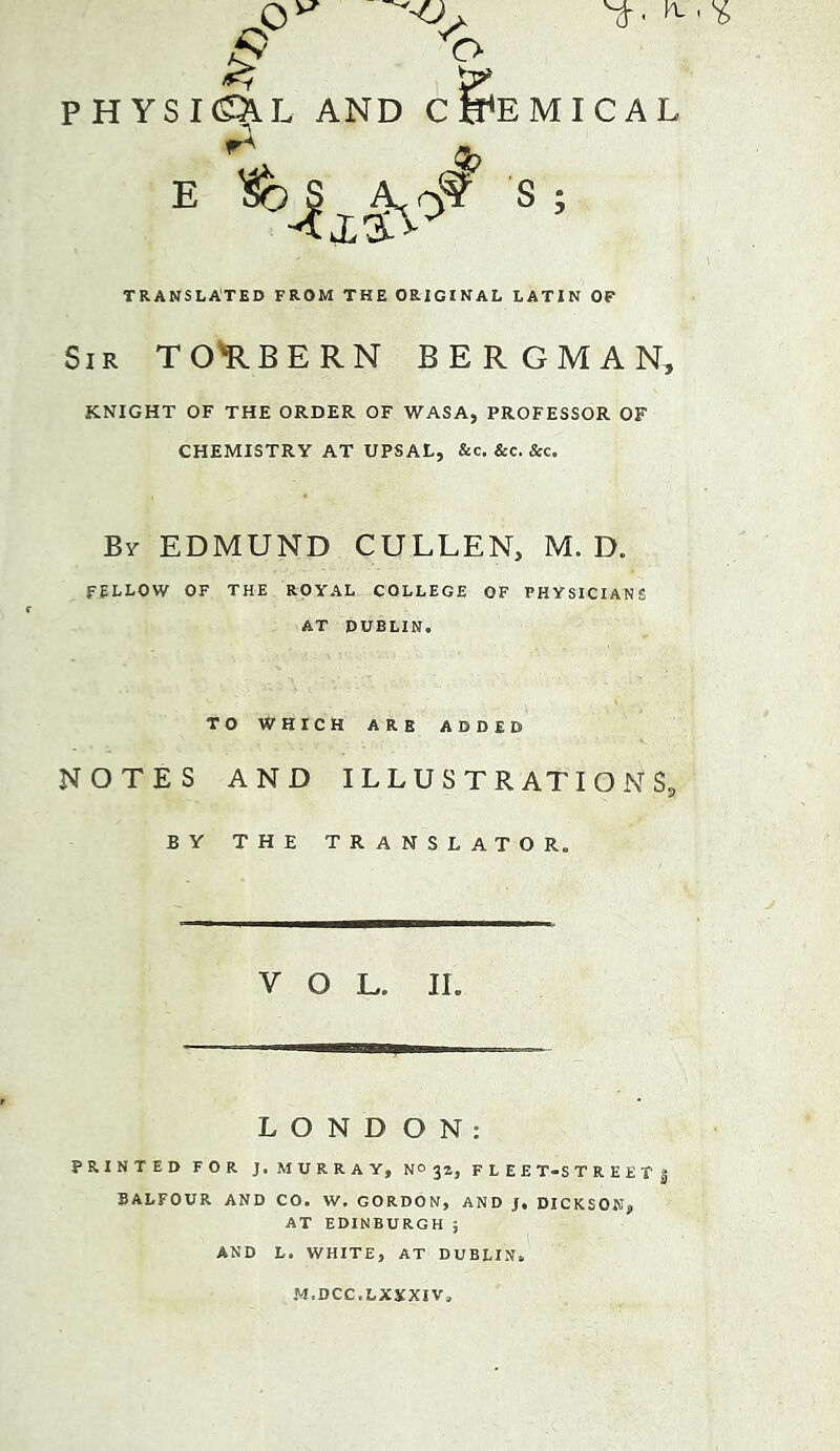 TRANSLATED FROM THE ORIGINAL LATIN OF Sir TO'RBERN BERGMAN, KNIGHT OF THE ORDER OF WASA, PROFESSOR OF CHEMISTRY AT UPSAL, &c. &c. &c. By EDMUND CULLEN, M. D. FELLOW OF THE ROYAL COLLEGE OF PHYSICIANS AT DUBLIN. TO WHICH ARE ADDED NOTES AND ILLUSTRATION $5 by THE translator. VOL. IL L O N D ON: PRINTED FOR j. M U R R A Y, N® 32, F L E E T-S T R E E T 5 BALFOUR AND CO. W, GORDON, AND J. DICKSON, AT EDINBURGH ; AND L. WHITE, AT DUBLIN. M.DCC.LXYXIV