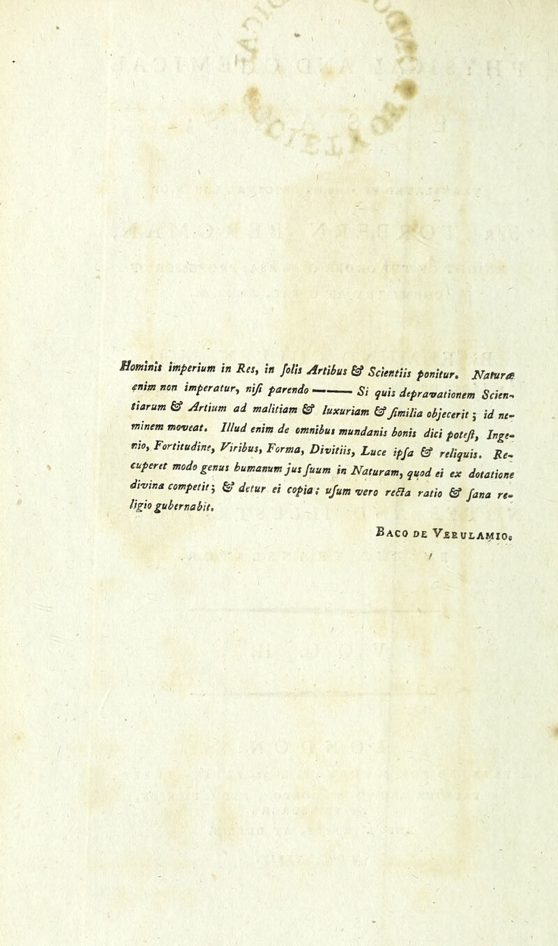 HominU mperium in Res, in fells Artibus & Scientiis penitur. Natures enimnon imperatur, nifi parendo Ri guis depra-uaticnem Scien. tiarum & Artium ad malitiam £f luxuriam (S fmilia cbjeeeril 5 id ne- mlnsm moveat. Illud enim de omnibus mundanis bonis did pottft, Inge- tito, Fortitudine, Viribus, Forma, Divitiis, Luce ipja & reliquis. Re. tuperet mode genus bumanum jus fuum in Naturam, quod ei ex dotatione di-vwacompetif, & detur ei copia; ujum wro reda ratio & Jana re- ligio gubernabit, Baco de Vebueamios