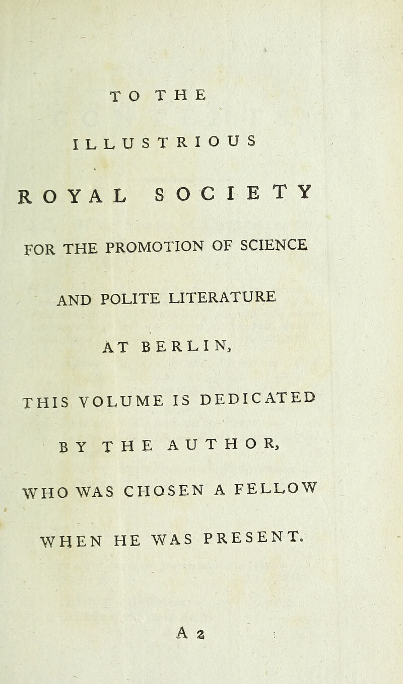 ILLUSTRIOUS ROYAL SOCIETY FOR THE PROMOTION OF SCIENCE AND POLITE LITERATURE at BERLIN, THIS VOLUME IS DEDICATED BY THE AUTHOR, WHO WAS CHOSEN A FELLOW WHEN HE WAS PRESENT. A z