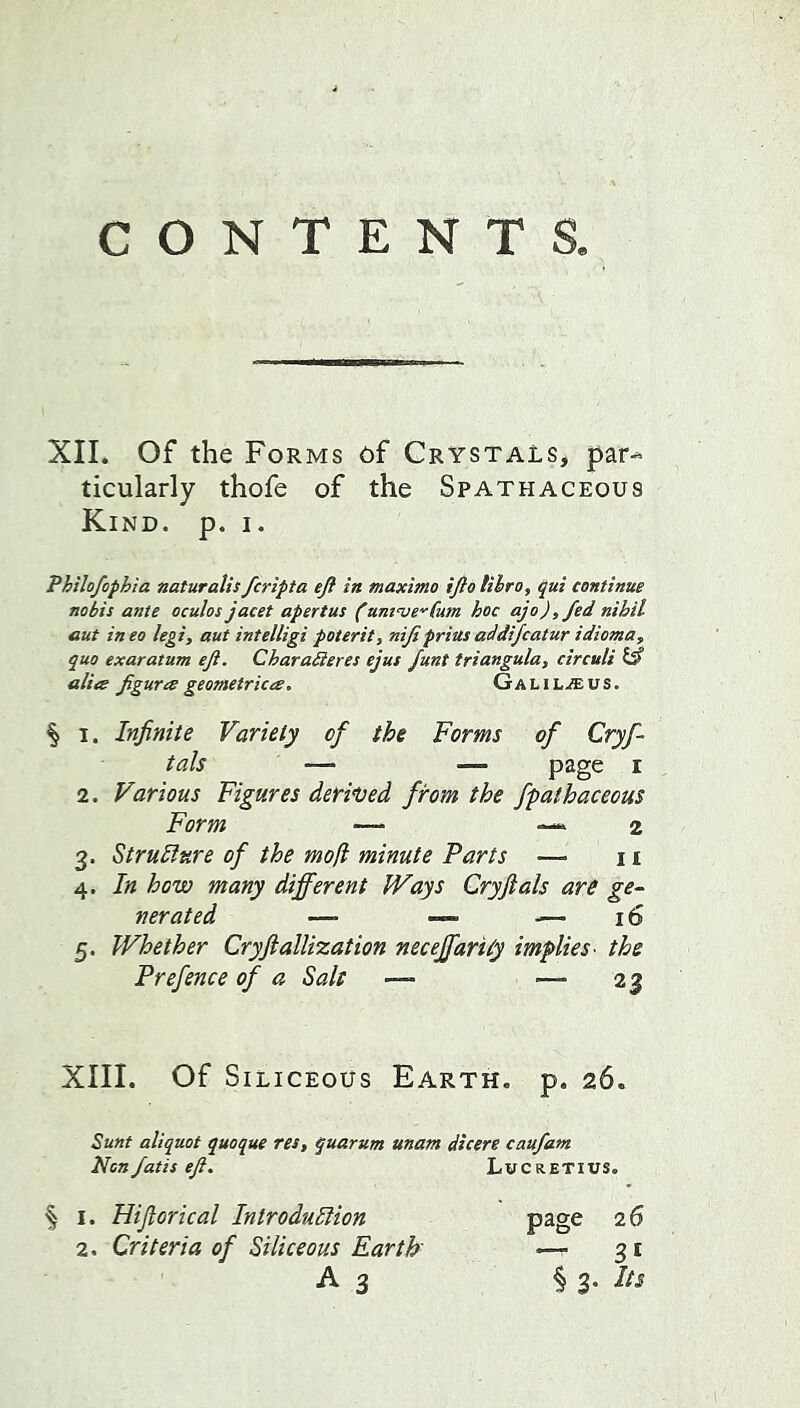 CONTENTS XII. Of the Forms of Crystals, par-^ ticularly thofe of the Spathaceous Kind. p. i. Philofophia naturalis fcripta eft in maxima ifto libra, ^ui continue nobis ante oculos jacet apertus (untnje'^Cum hoc ajo),fed nihil out ineo legi, aut intelligi poterit, nifiprias addijcatur idioma, quo exaratum eft. Charadieres ejus funt triangula, circuit isf aliee figura geometrica. GaLi LjEus. § 1. Infinite Variety of the Forms of Cryf- tals ■— — page I 2. Various Figures derived from the fpathacecus Form — —..2 3. Struhiure of the moll minute Parts — 11 4. In how many different Ways Cryftals are ge~ nerated — — .— 16 5. Whether Cryftallization neceffarily implies- the Prefence of a Salt — — 23 XIII. Of Siliceous Earth, p. 26. Sunt aliquot quoque res, quarum unam dicere caufam Non/atis eft. Lucretius. ^ I. Hijlorical Introdudiion 2. Criteria of Siliceous Earth A 3 page 26 — 31 § 3. Its