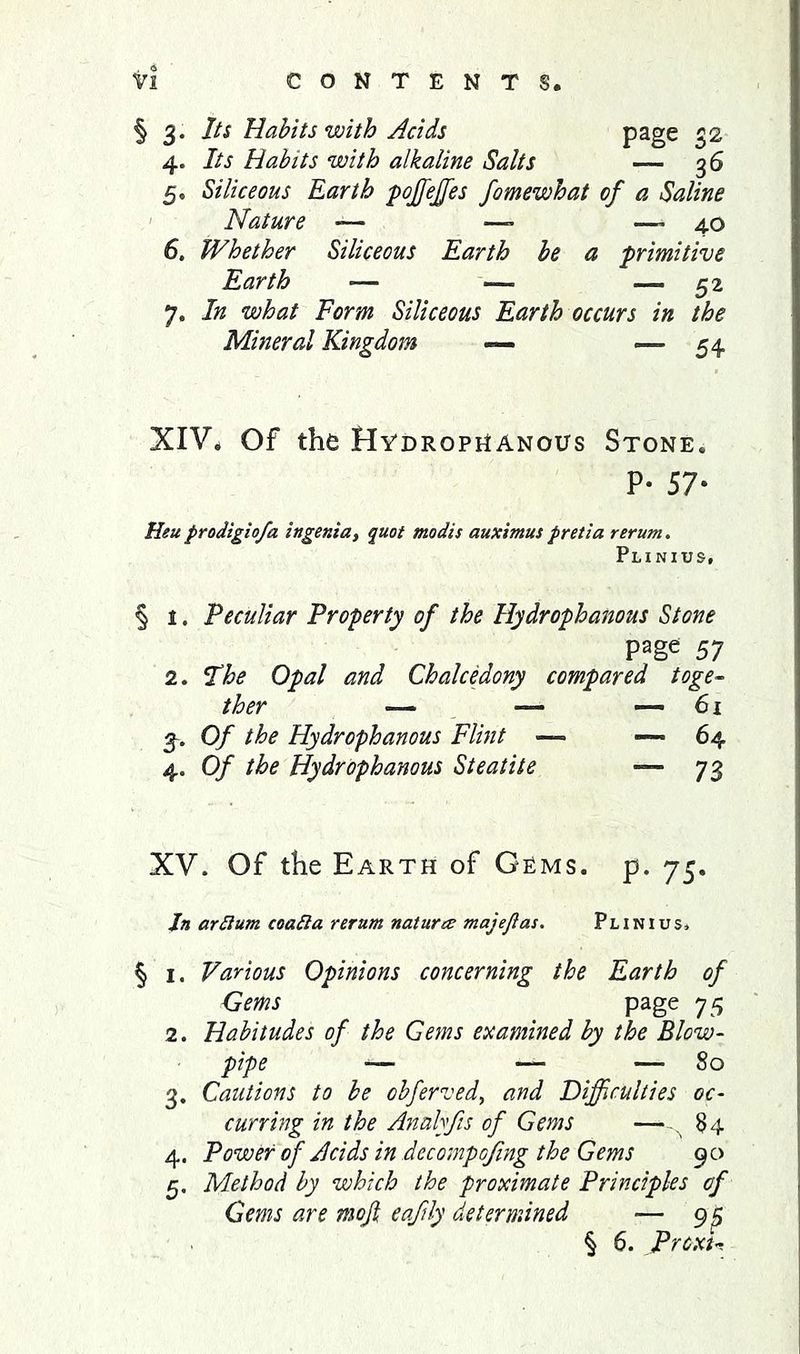 page 3. Its Habits with Acids 4. Its Habits with alkaline Salts — 36 5. Siliceous Earth pojfejff^es fomewhat of a Saline Nature — —> —' 40 6. Whether Siliceous Earth be a primitive Earth — — — 52 7. In what Form Siliceous Earth occurs in the Mineral Kingdom — — 54 XIV* Of the Hvdropnanous Stone. P* 57- Heuprodigiofa ingenia, quot modis auximuspretia rerum, Plinius, § 1. Peculiar Property of the Hydrophanous Stone page 57 2. Fhe Opal and Chalcedony compared toge-^ ther — — —- 6i Of the Hydrophanous Flint —■ -—64 4. Of the Hydrophanous Steatite 73 XV. Of the Earth of Gems. p. 75. Jn arSlum coatla rernm naturee majejias, Plinius. § I. Various Opinions concerning the Earth of Gems page 75 2. Habitudes of the Gems examined by the Blow- pipe — — — 80 3. Cautions to be obferved, and Difficulties oc- curring in the Analyfis of Gems —,, §4 4. Power of Acids in dccompofing the Gems 90 5. Method by which the proximate Principles of Gems are mojl eaftly determined — 95 § 6. Proxu