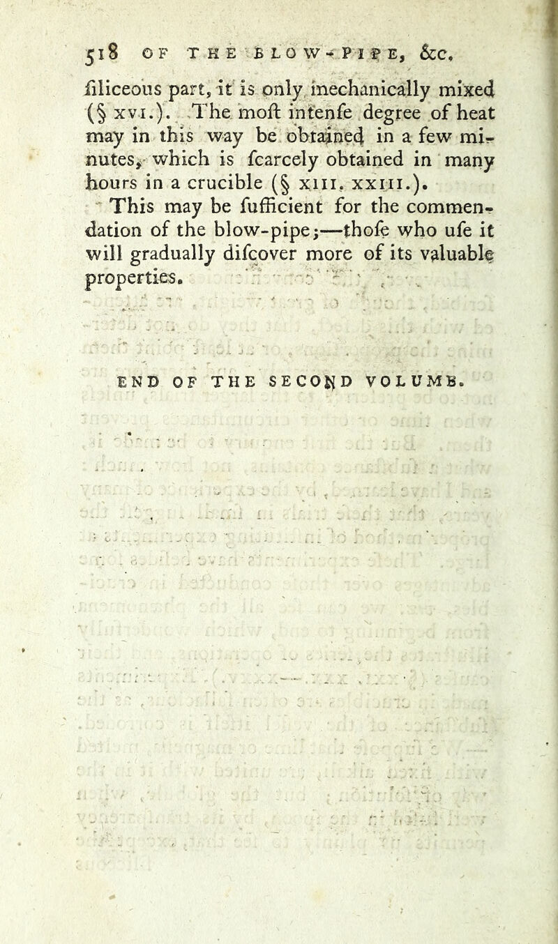 filiceoiis part, it is only, mechanically mixed (§ xvi.). The moft infenfe degree of heat may in this way be obtained in a few mi- nutes,- which is fcarcely obtained in many hours in a crucible (§ xm, xxiii.). ' This may be fufficient for the commen- dation of the blow-pipe j—thofe who ufe it will gradually difeover more of its valuably properties, : ^ END OF THE SECOJ{D VOLUME.
