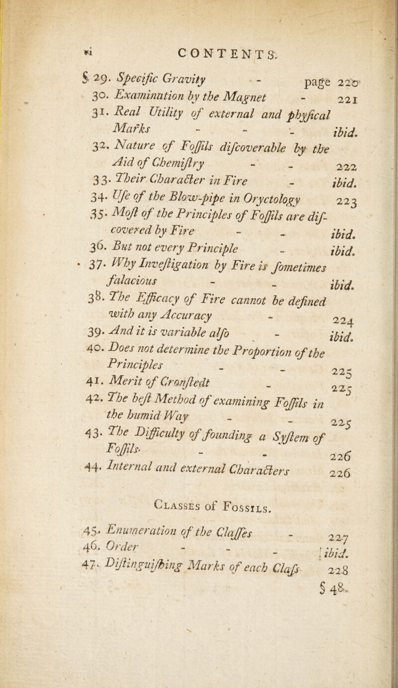 / VI CONTENT S', S' 29- Specific Gravity - pti^s 220' 30* Examination by the JS/Tagnet - 221 31. i?.m/ Utility of external and physical Marks - - . ibid. 32' Mature of Foffils difcoverahle by the Aid of Chemiflry - _ 222 33. Their Char abler in Fire - ibid\ 34. Ufe of the Blow-pipe in Oryctology 223 35* Mofl of the Principles of Foffils are dif- covered by Fire - _ ibid. 36. But not every Principle - *37- Why Invefiigation by Fire if fometimes ^ Macious - „ 38. The Efficacy of Fire cannot be defined 'with any Accuracy - 224 39. And it is variable alfo - 40. Does not determine the Proportion of the Principles _ _ 22„ 41. Merit of Cranfledt _ 221 42. The beft Method of examining Foffils in the humid Way - 2 43- ^ Difficulty of founding a Syjlem of Foffils• _ ^ 7 , - 226 44* Internal and external Char ablers 226 Classes of Fossils, 45- Enumeration of the Claffes 46. Order - 47 - Bifiinguifbing Marks of each Clafs 22-7 ! *%/. 22.8 § 4^'