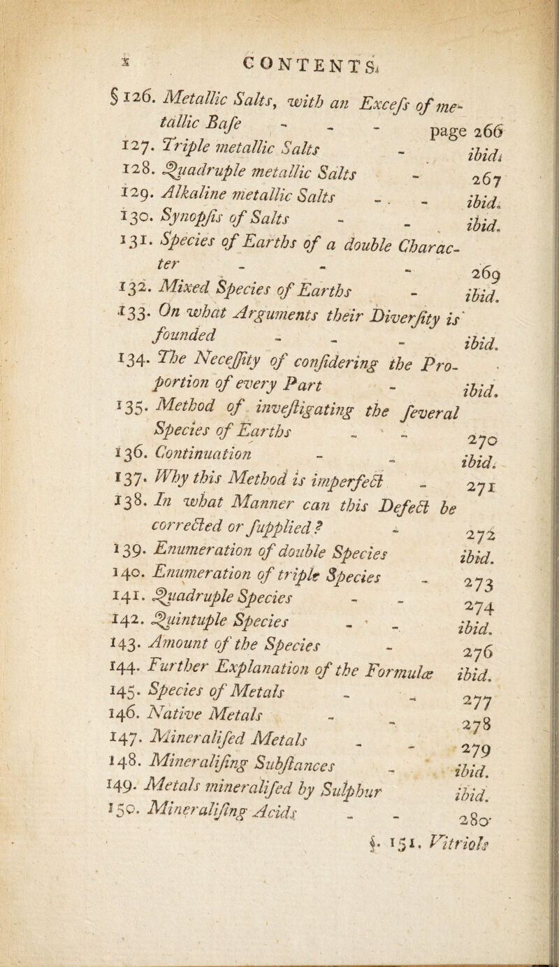 INTENTS, § 126. Metallic Salts, with an Excefs of me¬ tallic Bafe - - - page a66 127. 'iriple metallic Salts - 128. Quadruple metallic Salts - 129. Alkaline metallic Salts . . . 13c. Synopfs of Salts - . 131. 0/ Earths of a double Charac- . . T. ' * - 269 132. Mixed Species of Earths - 133. 0/2 what Arguments their Biverjity is* founded - - _ ^ 134. NeceJJity oj confdering the Pro¬ portion of every Part - jfcg* '35' Method of invejligating the feveral Species of Earths . ' „ 2^Q 136. Continuation ~ _ ^37* Why this Method is imp erfe 51 _ 271 138. /;/ wto Manner can this Befetl be corrected or fapplied ? 139. Enumeration of double Species 140. Enumeration of triple Species 141. Quadruple Species J42' Quintuple Species „ « 143. Amount of the Species 144. Further Explanation of the Formulas 145. Species of Metals 146. Native Metals 147. Mineralifed Metals 148. Miner alifing Subftances 149- Metals mineralifed by Sulphur J 5Q. ikfiner alifing Acids 272 ibid, 2 73 274 ibid, 276 ibid, 277 278 2 79 ibid. ibid. 280' §• T5I* Vitriols /