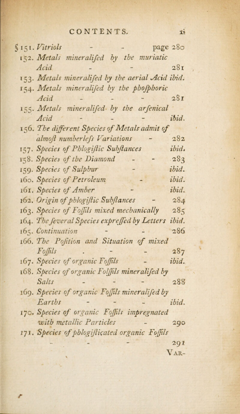 §151 .Vitriols - - page 280 152. Metals miner aliped by the muriatic Acid - - 281 153. Metals mineralifed by the aerial Acid ibid. 154. Metals miner alifed by the phofphoric Acid - - - 281 155. Metals miner alifed- by the arfenical Acid - ibid. 156. The different Species of Metals admit of almojl numberlefs Variations - 282 157. Species of Phlogiflic Subjlances ibid* 158. Speciej of the Diamond - - 283 IS9* Species of Sulphur - ibid. 160. Species of Petroleum - ibid. 161. Species of Amber - ibid. 162. Origin of phlogiflic Subjlances - 284 163. Species of FoJJils mixed mechanically 285 164. The fever al Species exprejfed by Letters ibid. 165. Continuation - - 286 166. The Poftion and Situation of mixed FoJJils . - - 287 167. Species of organic FoJJils - ibid. 168. Species of organic FolJJils miner alifed by Salts - 28$ 169. Species of organic FoJJils miner alifed by Earths - ibid. 170. Species of organic FoJJils impregnated with metallic Particles - 290 171. Species ofphlogiflic ate d organic Foffils 291