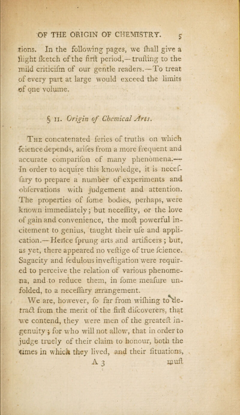 tions. In the following pages, we fhall give a flight fketch cf the firft period,— trufling to the mild criticiim of our gentle readers. —To treat of every part at large would exceed the limits of one volume. 0- % § II. Origin of Chemical Arts. The concatenated feries of truths on which fcience depends, arifes from a more frequent and accurate companion of many phenomena.—- In order to acquire this knowledge, it is necefi- fary to prepare a number of experiments and obfervations with judgement and attention. The properties of fome bodies, perhaps, were known immediately; but necefiity, or the love of gain and convenience, the moll powerful in¬ citement to genius, taught their ufe and appli¬ cation.— Heilce fprung arts and artificers ; but, as yet, there appeared no veftige of true fcience. Sagacity and fedulous inveftigation were requir¬ ed to perceive the relation of various phenome¬ na, and to reduce them, in fome meafure un¬ folded, to a necefiary arrangement. We are, however, fo far from wifhing to^le- traft from the merit of the firft difcoverers, that we contend, they were men of the greateft in¬ genuity ; for who will not allow, that in order to judge truely of their claim to honour, both the <umes in which they lived, and their iituaticns, A 3 Epuft