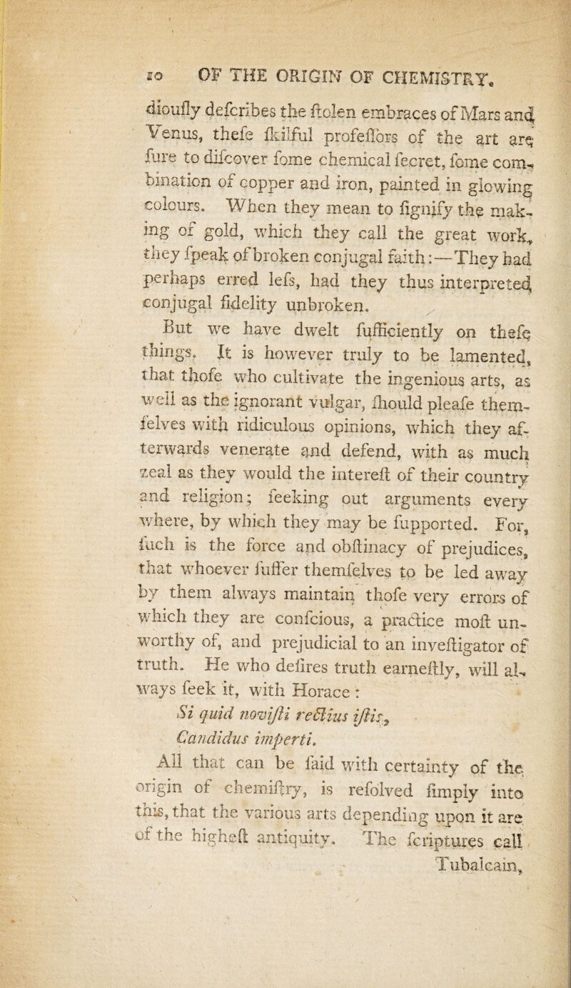 dioufly defcribes the Rolen embraces of Mars an<$ ’Venus, thefe fkilful profeflors of the art fare to difcover fome chemical fe.cret, feme com^ bmation of copper and iron, painted in glowing colours. When they mean to fignjtfy the mak¬ ing of gold, which they call the great work, tiiey fpeak ol broken conjugal faith:—They had perhaps erred lefs, had they thus interpreted conjugal fidelity unbroken. But we have dwelt fufficiently on thefe things. It is however truly to be lamented, that thofe who cultivate the ingenious arts, as well as the ignorant vulgar, ihould pleafe them- felves with ridiculous opinions, which they af¬ terwards venerate and defend, with as much zeal as they would the intereft of their country and religion; feeking out arguments every where, by which they may be fupported. For, &ch is the force and obftinacy of prejudices, that whoever buffer themfelves to be led away by them always maintain thofe very errors of which they are confcious, a practice moft un¬ worthy of, and prejudicial to an inyefligator of truth. He who deilres truth earneftly, will aU ways feek it, with Horace : Si quid novifti re Bins ijlk, Candidus imperti. All that can be laid with certainty of the origin of chemiffry, is refolved limply into tins, that the various arts depending upon it are oi the high eft antiquity. The feriptures call Tubal cam*