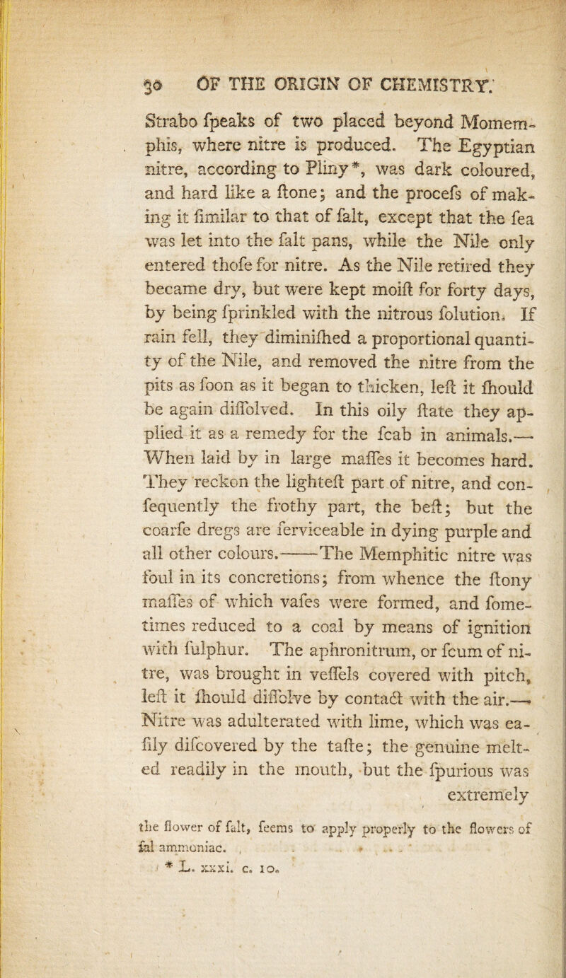 OF THE ORIGIN OF CHEMISTRY.' Strabo fpeaks of two placed beyond Momem- phis, where nitre is produced. The Egyptian nitre, according to Pliny *, was dark coloured, and hard like a (lone; and the procefs of mak¬ ing It fimilar to that of fait, except that the fea was let into the fait pans, while the Nile only entered thofe for nitre. As the Nile retired they became dry, but were kept mold for forty days, by being fprinkled with the nitrous folutiom If rain fell, they dlminifhed a proportional quanti¬ ty of the Nile, and removed the nitre from the pits as loon as it began to thicken, led it fhould be again diffolved. In this oily date they ap¬ plied it as a remedy for the fcab in animals.— When laid by in large mafles it becomes hard. They reckon the lighted part of nitre, and con- fequently the frothy part, the bed; but the coarfe dregs are ferviceable in dying purple and all other colours.-The Memphitic nitre was foul in its concretions; from whence the dony mafles of which vafes were formed, and fome- times reduced to a coal by means of ignition with fulphur. The aphronitrum, or fcum of ni¬ tre, was brought in vellels covered with pitch, led it fhould diiTolve by contadl with the air.—* Nitre was adulterated with lime, which was ea- fily difcovered by the tade; the genuine melt¬ ed readily in the mouth, but the fpurious was extremely the flower of fait, feems to apply properly to the flowers of ial ammoniac. , . ■+ .. ..  * L. xxxi. c„ io.