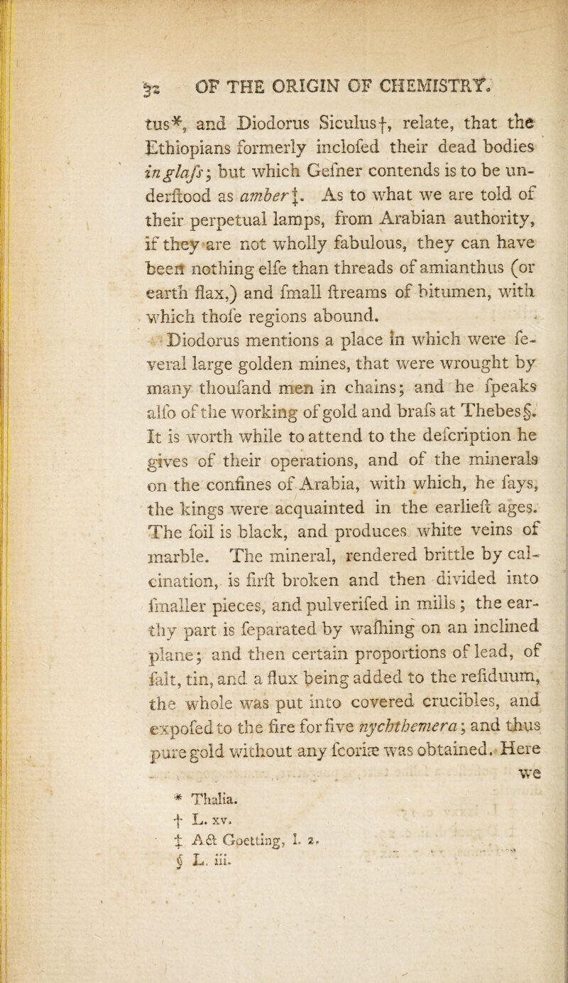 tus*, and Diodorus Siculus f, relate, that the Ethiopians formerly inclofed their dead bodies inglafs; but which Geiher contends is to be un- derftood as amber J. As to what we are told of their perpetual lamps, from Arabian authority, if they are not wholly fabulous, they can have been nothing elfe than threads of amianthus (or earth flax,) and fmall ftreams of bitumen, with which thofe regions abound. Diodorus mentions a place in which were fe- veral large golden mines, that were wrought by many thoufand men in chains; and he fpeak$ alfo of the working of gold and brafs at Thebes.§. It is worth while to attend to the defcription he gives of their operations, and of the minerals on the confines of Arabia, with which, he fays, the kings were acquainted in the earlieft ages. The foil is black, and produces white veins of marble. The mineral, rendered brittle by cal¬ cination, is firfl broken and then divided into fmaller pieces, and pulverifed in mills; the ear¬ thy part is feparated by wafliing on an inclined plane; and then certain proportions of lead, of fait, tin, and a flux being added to the refiduum, the whole was put into covered crucibles, and expofedto the fire for five nychthemera; and thus pure gold without any fcorke was obtained. Here we * Thalia. •f L. xv. ■ ± A6t Opening, L z, ' *** a , ? r, >. § L. ill I