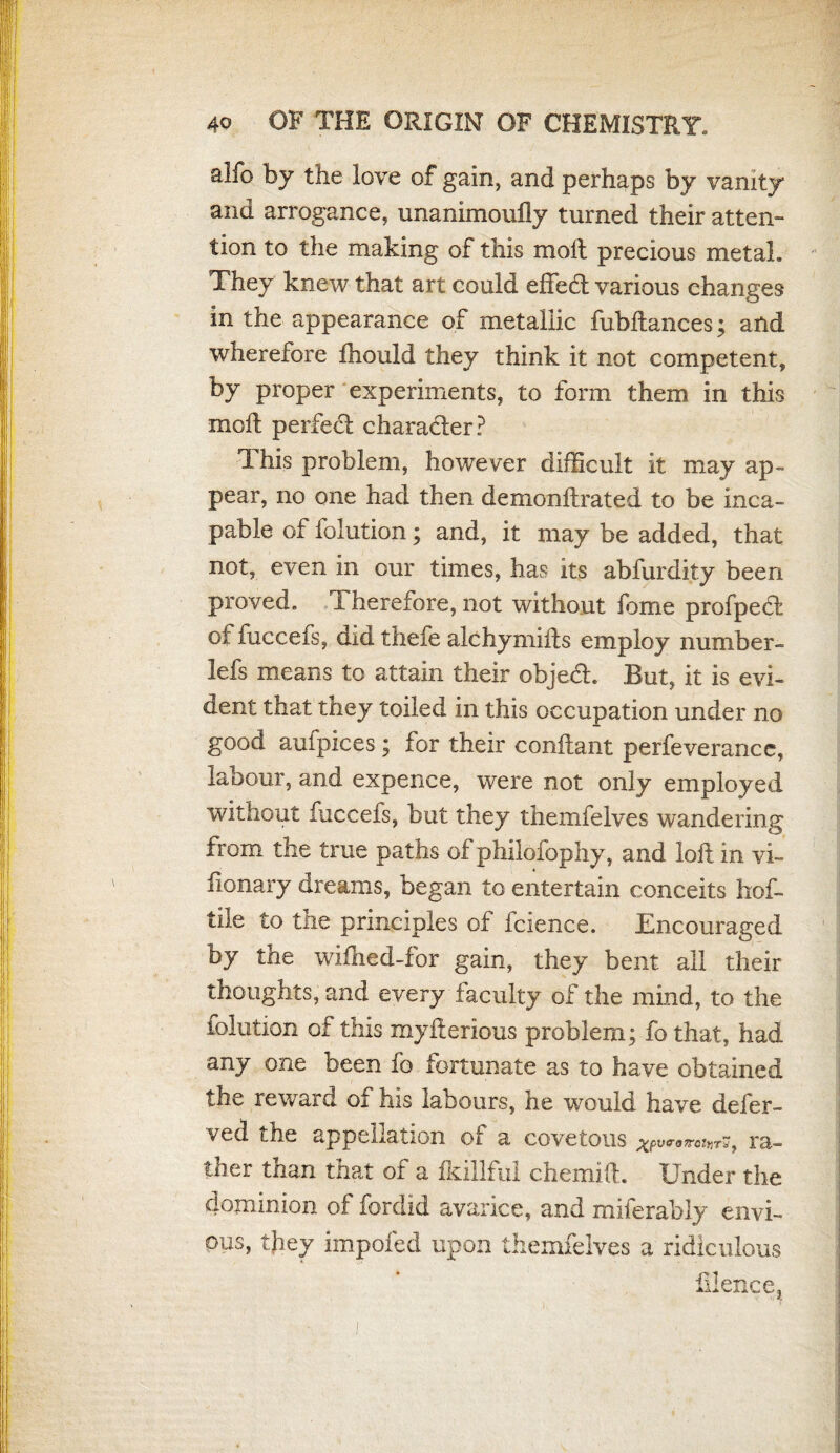 alfo by the love of gain, and perhaps by vanity and arrogance, unanimoufly turned their atten¬ tion to the making of this molt precious metah They knew that art could effect various changes in the appearance of metallic fubftances; and wherefore fhould they think it not competent, by proper experiments, to form them in this molt perfect character? This problem, however difficult it may ap¬ pear, no one had then demonltrated to be inca¬ pable of folution; and, it may be added, that not, even in our times, has its abfurdity been proved. 1 herefore, not without fame profpeft of fuccefs, did thefe alchymifts employ number- lefs means to attain their objedh But, it is evi¬ dent that they toiled in this occupation under no good aufpices; for their conflant perfeverancc, labour, and expence, were not only employed without fuccefs, but they themfelves wandering trom the true paths of philofophy, and loft in vx~ fionary dreams, began to entertain conceits hof- tile to the principles of fcience. Encouraged by the wifhed-for gain, they bent ail their thoughts, and every faculty of the mind, to the folution of this myfterious problem; fo that, had any one been fo fortunate as to have obtained the reward of his labours, he would have deier- ved the appellation of a covetous ra¬ ther than that of a fkillful chemift. Under the dominion of fordid avarice, and miferably envi¬ ous, they impofed upon themfelves a ridiculous illence,