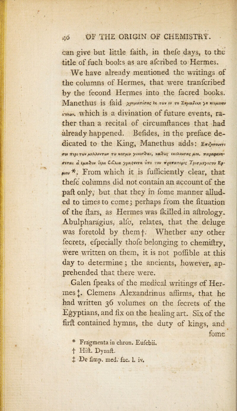 ? •• $ can give but little faith, in thefe days, to the title of fuch books as are afcribed to Hermes, We have already mentioned the writings of the columns of Hermes, that were tranfcribed by the fecond Hermes into the facred books. Manethus is faid ^pr,y.arl<ra^ ix tuv ev t» 'ZyptxSiw yn xciptwov which is a divination of future events, ra¬ ther than a recital of circumilances that had already happened. Beiides, in the preface de¬ dicated to the King, Manethus adds: eroi 7npt ruv /xthKovra* tu HLoa‘fx.0) yivsaSxt, xa&a>£• ixsXEt/craj- /uoi, vapajpaw- «rtT«i « tpcxSov lepa £i£\ia ypaqsvTX vro rov irpoxaTcpog Tpicr(/.tyirov Ep~ *. From which it is fufficiently clear, that thefe columns did not contain an account of the pail only, but that they in fome manner allud¬ ed to times to come; perhaps from the fituation of the ilars, as Hermes was ikilled in ailrology* Abulpharagius, alia, relates, that the deluge was foretold by themf0 Whether any other fecrets, efpecially thofe belonging to chemiilry, were written on them, it is not poilible at this day to determine ; the ancients, however, ap¬ prehended that there were. Galen fpeaks of the medical writings of Her¬ mes J. Clemens Alexandrinus affirms, that he had written 36 volumes on the fecrets of the Egyptians, and fix on the healing art. Six of the firll contained hymns, the duty of kings, and ♦ fome % Fra'gmenta in chron. Eufebii, f Hilt. Dynaft.