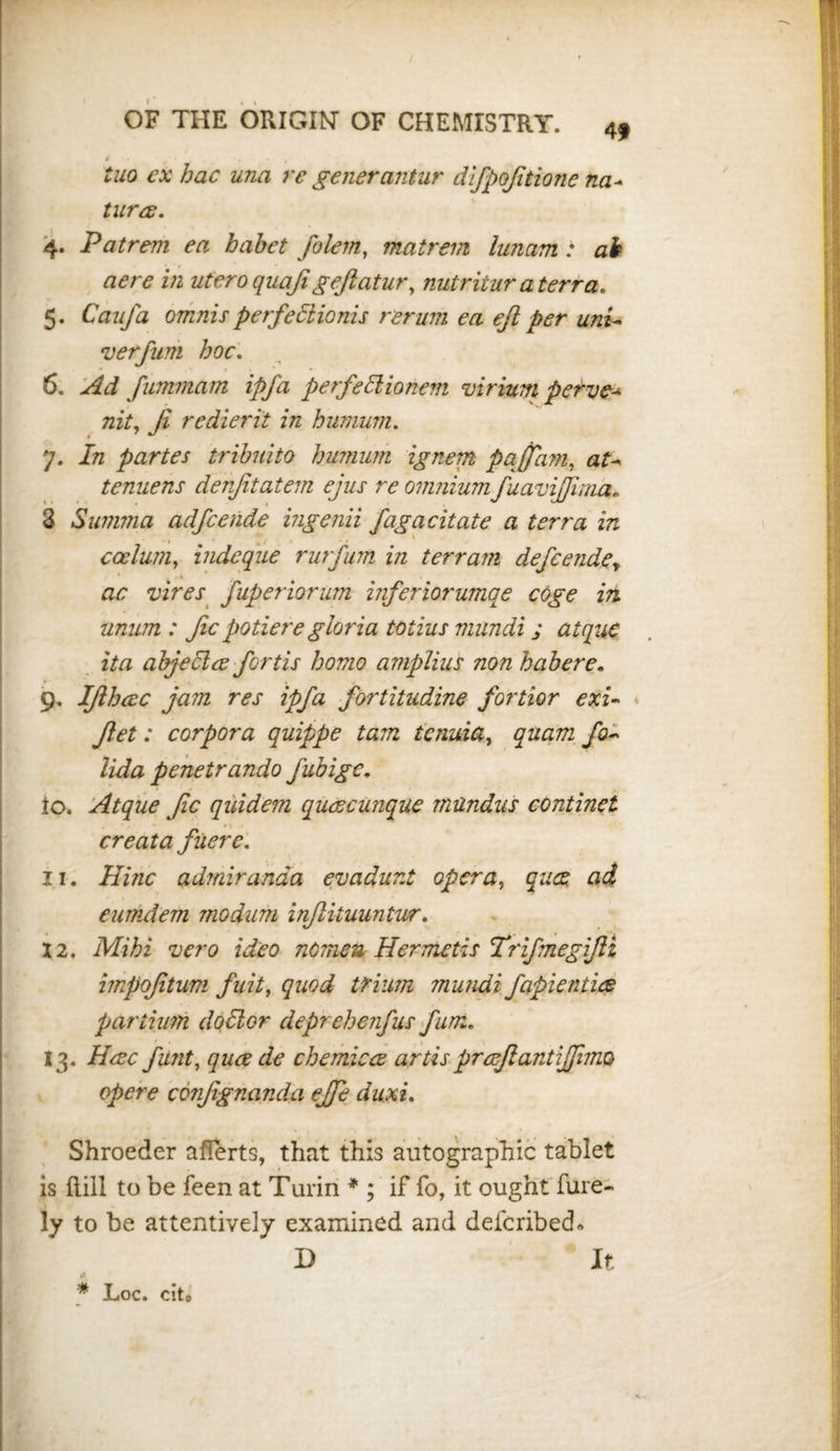 4f i tuo ex hac una re generantur difpofitione na- turar. 4. Patrem ea babet folem, matrem lunam : ah aere in uteroquajigeftatur, nutritur a terra. 5. Caufa omnis perfedionis rerum ea eft per uni- verfum hoc. .* • . - t ^ * - 6. fummam ipfa perfedionem virium perve- mV, Ji redierit in humum. 7. In partes tribuito humum ignerrt pqffam, tenuens denfitatem ejus re omnium fuavijjima. 3 Summa adfcende ingenii fagacitate a terra in . ■ • j v , * ccelum, indcque rurfum in terrain defeendey ac vires fuperiorum inferiorumqe coge in iinum : fie potieregloria totius mundi j atquc ita abjedee forth homo amplius non habere. 9. Ifihac jam res ipfa fortitudine fortior exi- Jlet: corpora quippe tarn tenuia, jfo- penetrando Jubigc. to. Atque fic quidem quacunque rnundus conduct creata fiiere. 11. Hinc admiranda evadunt opera, qua ad eumdem modum infiituuntwr. 12. fcafea nomeu Hermetis Trifmegifti irnpofitum fuit, quod tfium mundi fapientia partium dodor deprehenfus fum« 13. Hac funt, qua de chemica artisprafiantiffnm opere confignanda effe duxi. Shroeder afTerts, that this autographic tablet is hill to be feen at Turin * ; if fo, it ought fure- ly to be attentively examined and defcribech D It ii * Loc. cit0