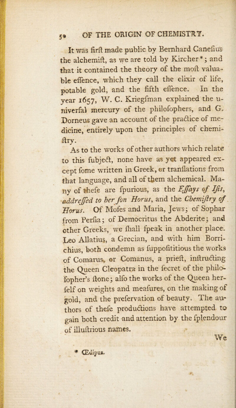 5® It was firft made public by Bernhard Canefius the alchemid, as we are told by Kircher*; and that it contained the theory of the moil valua¬ ble ehence, which they call the elixir of life, potable gold, and the fifth offence. In the year 1657, W. C. Kriegfman explained the u« niverfal mercury of the phiiofophers, and G. Dorneus gave an account of the pradice of me¬ dicine, entirely upon the principles of ch'emi- dry. As to the works of other authors which relate to this fubjed, none have as yet appeared ex¬ cept fome written in Greek, or tranfiations from that language, and all of them alchemical. Ma¬ ny of thefe are fpurious, as the EJfays of Ifis, addrejfed to her fon Homs, and the Chemijlry of Homs. Of Mofes and Maria, Jews; of Sophar from Perfia; of Democritus the Abderke; and other Greeks, we fhall fpeak in another place. Leo Allatius, a Grecian, and with him Borri- chius, both condemn as fuppofititious the works of Comarus, or Comanus, a pried, indruding the Queen Cleopatra in the fecret of the philo- fopher’s done; alfo the works of the Queen her- felf on weights and meafures, on the making of gold, and the prefervation of beauty. The au¬ thors of thefe produdions have attempted to gain both credit and attention by the fplendour of illudrious names. We * CEdipui.