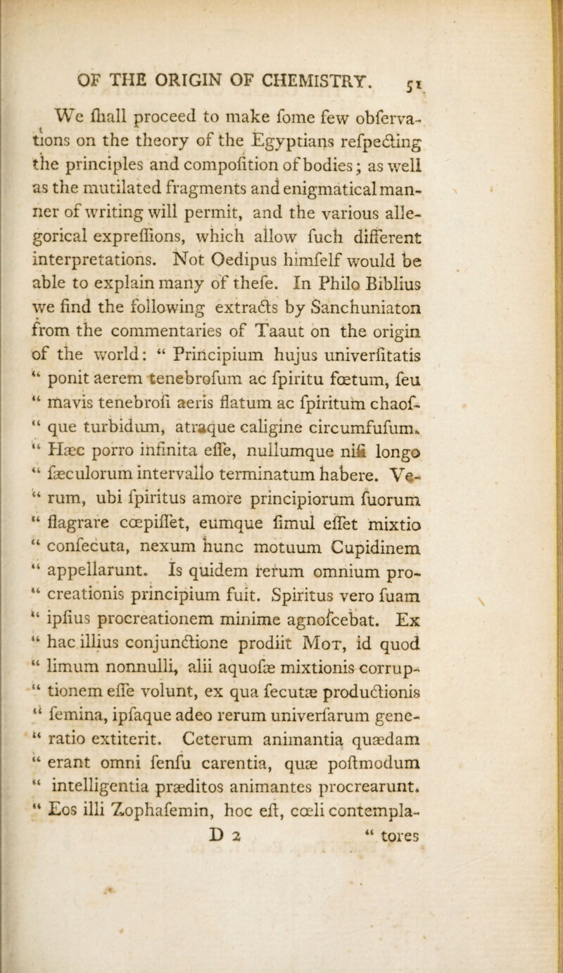 5* We fliall proceed to make fome few obferva- tions on the theory of the Egyptians refpe&mg the principles and composition of bodies; as well as the mutilated fragments and enigmatical man¬ ner of writing will permit, and the various alle¬ gorical expreffions, which allow fuch different interpretations. Not Oedipus himfelf would be able to explain many of thefe. In Philo Biblius we find the following extracts by Sanchuniaton from the commentaries of Taaut on the origin of the world: “ Priiicipium hujus univerfitatis “ ponit aerem tenebrofum ac fpiritu foetum, feu “ mavis tenebrofi aeris datum ac fpiritum chaof- “ que turbidiim, atraque caligine circumfufum* “ Haec porro infmita effe, nullumque nifi longo “ faeculorumintervallo terminatum habere. Ve- rum, ubi fpiritus amore principiorum fuorum “ flagrare ccepiffet, eumque limul effet mixtio “ confecuta, nexum hunc motuum Cupidinem “ appellarunt. Is quidem rerum omnium pro- “ creationis principium fuit. Spiritus vero fuam “ ipfius procreationem minime agnofcebat. Ex “ hac illius conjundtione prodiit Mot, id quod “ limum nonnullb alii aquofce mixtionis corrup- “ tionem effe volunt, ex qua fecutte produdtionis “ femina, ipfaque adeo rerum univerfarum gene- u ratio extiterit. Ceterum animantia quaedam M erant omni fenfu carentia, quae poftmodum “ intelligentia praeditos animantes procrearunt* 44 Eos illi Zophafemin, hoc eft, coeli contempla-