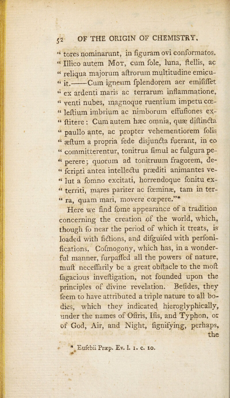 5* “ tores nomlnarunt, in figuram ovi conformatos* 44 Illico autem Mot, cum foie, luna, ftellis, ac « reliqua majoruin aflrorum multitudine emicu- « it.——Cum igneum fplendorem aer emififTet « ex ardenti maris ac terrarum inflammatione, « venti nubes, magnoque ruentium impetu cos- u leftium imbrium ac nimborum effufiones ex- « (litere : Cum autem haec omnia, quae diftincla u paullo ante, ac propter vehementiorem folis “ seftum a propria fede disjundta fuerant, in eo “ committerentur, tonitrua fimul ac fulgura pe 44 perere; quorum ad tonitruum fragorem, de- « fcripti antea intelledtu praediti animantes ve~ «' lut a fomno excitati, horrendoque fonitu ex~ 44 territi, mares pariter ac foeminae, tam in ter- g4 ra, quam mari, movers coepere,”* Here we find fome appearance of a tradition concerning the creation of the world, which, though fo near the period of which it treats, is loaded with fi&ions, and difguifed with perfoni- fications. Cofmogony, which has, in a wonder¬ ful manner, furpaffed all the powers of nature, muft necefiarily be a great obftacle to the moil, fagacious invefiigation, not founded upon the principles of divine revelation. Befides, they feem to have attributed a triple nature to all bo¬ dies, which they indicated hieroglyphically, under the names of Ofiris, Xfis, and Typhon, or of God, Air, and Night, fignifying, perhaps, the * Eufebii Praep. Ev. 1. I. c. io. i