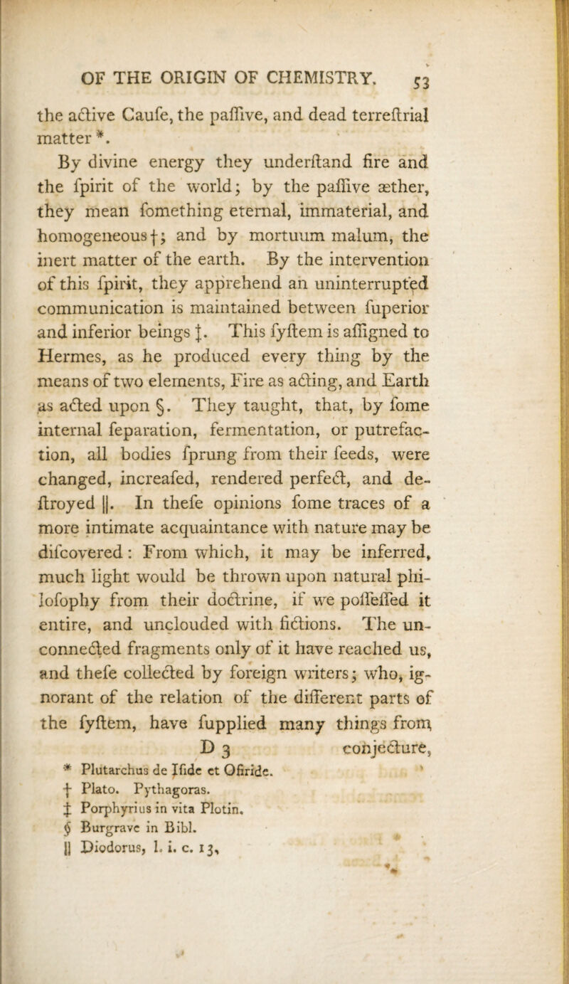 S3 the adtive Caufe, the paffive, and dead terreflrial matter *. By divine energy they underftand fire and the fpirit of the world; by the paflive aether, they mean fomething eternal, immaterial, and homogeneousf; and by mortmain malum, the inert matter of the earth. By the intervention of this fpirit, they apprehend an uninterrupted communication is maintained between fuperior and inferior beings J. This fyflem is affigned to Hermes, as he produced every thing by the means of two elements, Fire as adting, and Earth \ as adted upon §. They taught, that, by lome internal feparation, fermentation, or putrefac¬ tion, all bodies fprung from their feeds, were changed, increafed, rendered perfect, and de- flroyed ||. In thefe opinions fome traces of a more intimate acquaintance with nature may be difcovered: From which, it may be inferred, much light would be thrown upon natural phi- lofophy from their doctrine, if we polfefTed it entire, and unclouded with fidtions. The un¬ connected fragments only of it have reached us, and thefe collected by foreign writers; who, ig¬ norant of the relation of the different parts of the fyftem, have fupplied many things from, D 3 conjecture, '* Plutarchus de Ifide ct Ofiride. f Plato. Pythagoras. J Porphyrius in vita Plotin, § Burgravc in Bibl. J| Diodorus, 1. i. c. 13,