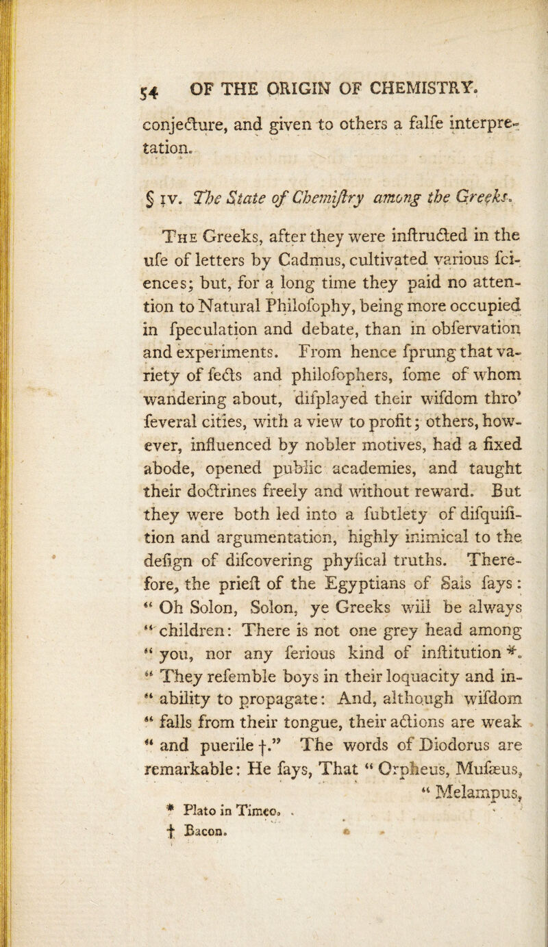 conjecture, and given to others a falfe interpre¬ tation. 'v •* § iv. The State of Chemijiry among the Greeks, The Greeks, after they were inftrudted in the life of letters by Cadmus, cultivated various fai¬ ences; but, for a long time they paid no atten¬ tion to Natural Philofophy, being more occupied in fpeculation and debate, than in obfervation and experiments. From hence fprung that va¬ riety of fedts and philofophers, fome of whom wandering about, displayed their wifdom thro’ feveral cities, with a view to profit; others, how¬ ever, influenced by nobler motives, had a fixed abode, opened public academies, and taught their doctrines freely and without reward. But they were both led into a fubtlety of difquifi- tion and argumentation, highly inimical to the defign of difcovering phyfical truths. There¬ fore, the prieil of the Egyptians of Sals fays: 44 Oh Solon, Solon, ye Greeks will be always “children: There is not one grey head among “ you, nor any ferrous kind of inftitution 44 They referable boys in their loquacity and in- “ ability to propagate: And, although wifdom “ falls from their tongue, their actions are weak “ and puerile j-.” The words of Diodorus are remarkable: He fays, That “ Orpheus, Mufaeus, “ Melampua, * Plato in Timeo. . ' Vs;. * f Bacon. *