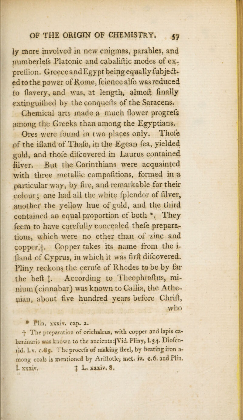 ly more involved in new enigmas, parables, and numberlefs Platonic and cabaliftic modes of ex- preflion. Greece and Egypt being equally fubjeft- edtothe power of Rome, fciencealfo was reduced to llavery, and was, at length, almoft finally extinguifiied by the conquefts of the Saracens. Chemical arts made a much flower progrefs among the Greeks than among the Egyptians. Ores were found in two places only. Thofe of the ifland of Thafo, in the Egean fea, yielded gold, and thofe difcovered in Laurus contained filver. But the Corinthians were acquainted with three metallic compofitions, formed in a particular way, by fire, and remarkable for their colour; one had all the white fplendor of filver, « > another the yellow hue of gold, and the third contained an equal proportion of both *. They feem to have carefully concealed thefe prepara¬ tions, which were no other than of zinc and . copper f. Copper takes its name from the i- fland of Cyprus, in which it was firfi difcovered. Pliny reckons the cerufe of Rhodes to be by far the befl J. According to Theophraftus, mi¬ nium (cinnabar) was known to Callia, the Athe¬ nian, about five hundred years before Chrift, who * Plin. xxxiv. cap. 2. -J* The preparation of orichalcus, with copper and lapis ca« laminaris was known to the ancients :|Vid. Pliny, I.34. Diofco- lid. 1. v. c.^5. Vheprocefs of making ft eel, by heating iron a- mong coals is mentioned by Ariftotle, mct> iv. c«6. and Plin. 1. xxxiv. % L. xxxiv. 8.