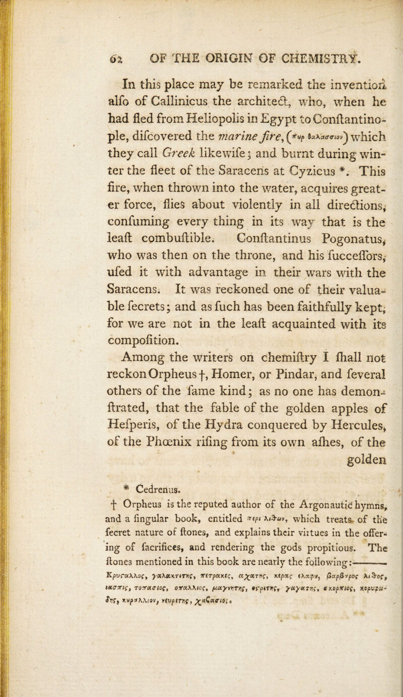 In this place may be remarked the invention alfo of Callinicus the architect, who, when he had fled from Heliopolis in Egypt to Conflantino- pie, difcovered the marine fire, (*•«/» wThich they call Greek likewife ; and burnt during win- ter the fleet of the Saracens at Cyzicus This fire, when thrown into the water, acquires great¬ er force, flies about violently in all directions, confirming every thing in its way that is the leafl: combufiible. Gonftantinus Pogonatus* who was then on the throne, and his fucceflbrs* ufed it with advantage in their wars with the Saracens. It was reckoned one of their valua¬ ble fecrets; and as fuch has been faithfully kept, for we are not in the leafl; acquainted with its compofition. Among the writers on chemiftry I fhall not reckon Orpheus f, Homer, or Pindar, and feveral others of the fame kind; as no one has demon- fixated, that the fable of the golden apples of Hefperis, of the Hydra conquered by Hercules* of the Phoenix rifing from its own allies, of the golden  V * Cedrenus. f Orpheus is the reputed author of the Argonautid hymns, and a lingular book, entitled ^ which treats of the fecret nature of Hones, and explains their viitues in the offer¬ ing of facrifices, and rendering the gods propitious. The Hones mentioned in this book are nearly the following: —— KpvraWoCy >-a\KKT<T»f, TfTjSKKfc, a^scrwf, xEpctf fXcxjtn#, fiapfiipof KiS-oCp Mtcxts, TOTfcurioc, oxccWto;, pxyvrTitf, e^opmof, y.cpvpv- %vpxK\tOVf YtVptTTS)