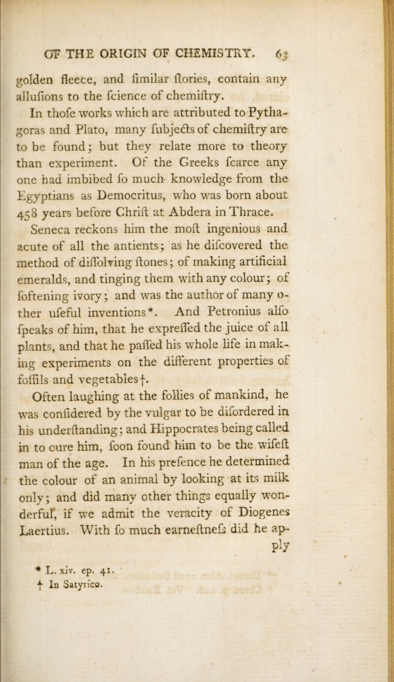 golden fleece, and flmilar flories, contain any allufions to the fcience of chemiftry. In thofe works which are attributed to Pytha¬ goras and Plato, many fub jedts of chemiftry are to be found; but they relate more to theory than experiment. Of the Greeks fearce any one had imbibed fo much knowledge from the Egyptians as Democritus, who was born about 458 years before Chrift at Abdera in Thrace. Seneca reckons him the mod ingenious and acute of all the antients; as he difcovered the method of diflolving (tones; of making artificial emeralds, and tinging them with any colour; of foftening ivory; and was the author of many o- ther ufeful inventions*. And Petronius alfo fpeaks of him, that he exprefled the juice of all plants, and that he pafled his whole life in mak¬ ing experiments on the different properties of folfils and vegetables f. Often laughing at the follies of mankind, he was confidered by the vulgar to be difordered in his underftanding; and Hippocrates being called in to cure him, foon found him to be the wifeft man of the age. In his prefence he determined the colour of an animal by looking at its milk only; and did many other things equally won¬ derful; if we admit the veracity of Diogenes Laertius. With fo much earneftnefs did he ap- ply * L. xiv. ep. 41. f In Satynco.