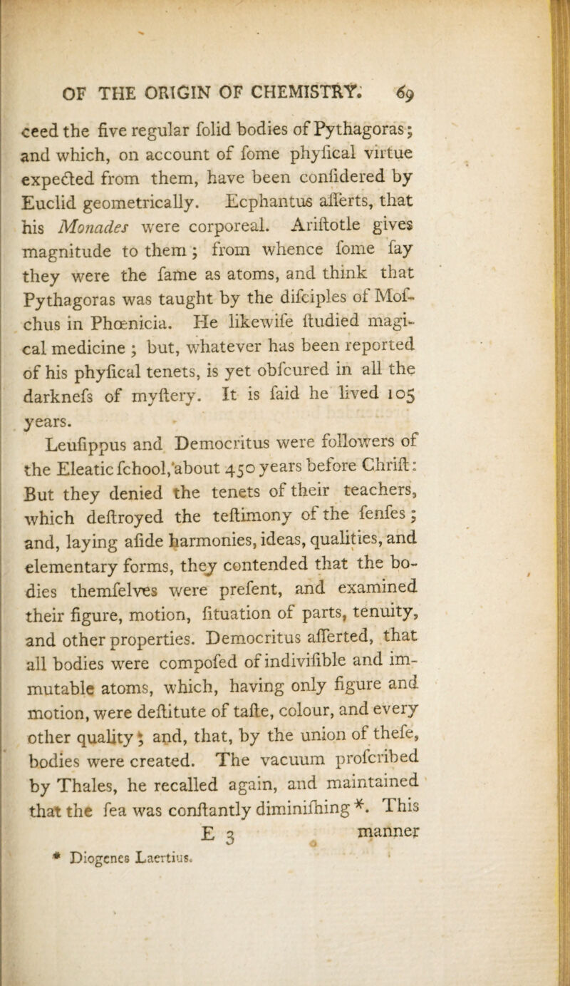 ceed the five regular folid bodies of Pythagoras; and which, on account of fome phyfical virtue expedted from them, have been conlidered by Euclid geometrically. Ecphantus alferts, that his Monades were corporeal. Ariftotle gives magnitude to them; from whence fome fay they were the fame as atoms, and think that Pythagoras was taught by the difciples of Mof- chus in Phoenicia. Pie like wile itudied magi¬ cal medicine ; but, whatever has been reported of his phyfical tenets, is yet obfcured in all the darknefs of myftery. It is faid he lived 105 years. Leufippus and Democritus were followers of the Eleaticfchool,'about 450 years before Chrift: But they denied the tenets of their teachers, which deftroyed the teftimony ot the fenfes; and, laying afide harmonies, ideas, qualities, and elementary forms, they contended that the bo¬ dies themfelves were prefent, and examined their figure, motion, fituation of parts, tenuity, and other properties. Democritus afierted, that all bodies were compofed of indivisible and im¬ mutable atoms, which, having only figure and motion, were defiitute of tafte, colour, and every other quality $ and, that, by the union of thefe, bodies were created. The vacuum profcribed by Thales, he recalled again, and maintained that the fea was constantly diminishing *. T his E 3 manner * Diogenes Laertius.