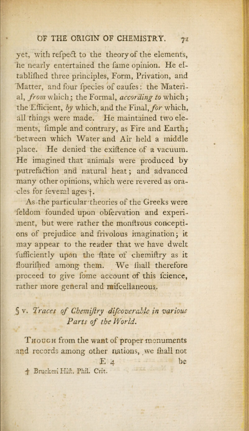 yet, with refpedt to the theory of the elements, he nearly entertained the fame opinion. He el- tablifhed three principles, Form, Privation, and Matter, and four fpecies of caufes: the Materi¬ al, from which; the Formal, according to which; the Efficient, by which, and the Final, for which, all things were made. He maintained two ele¬ ments, Pimple and contrary, as Fire and Earth; between wThich Water and Air held a middle place. He denied the exiftence of a vacuum. He imagined that animals were produced by putrefaction and natural heat; and advanced many other opinions, which were revered as ora¬ cles for feveral ages f. As'the particular'theories of the Greeks were feldom founded upon obfervation and experi¬ ment, but were rather the monftrous concepti¬ ons of prejudice and frivolous imagination; it may appear to the reader that we have dwelt fufficiently up6n the ftate of chemiftry as it flourifhed among them. We ihall therefore - proceed to give fome account of this lcience, rather more general and mifcellaneous. 5 v. Traces of Chemiftry difcoverable in various Parts of the World. Though from the want of proper monuments and records among other nations, we Hiall not E 4 be ft Bracked Hift. Phil. Crit.