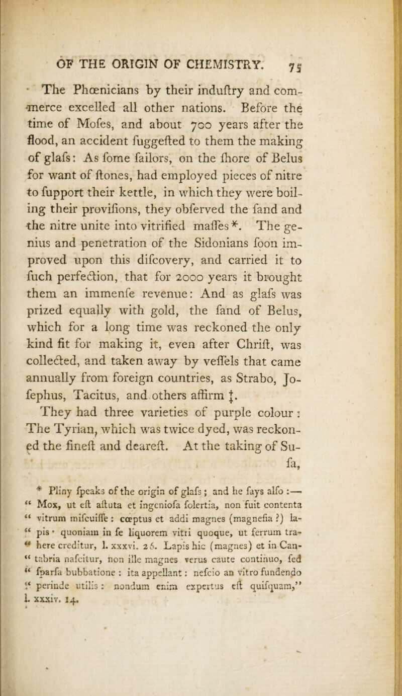 7S * The Phoenicians by their induflry and com- ‘merce excelled all other nations. Before the time of Mofes, and about 700 years after the flood, an accident fuggefted to them the making of glafs: As fome failors, on the fhore of Belus for want of Hones, had employed pieces of nitre to fupport their kettle, in which they were boil¬ ing their provilions, they obferved the fand and the nitre unite into vitrified maffes* **. The ge¬ nius and penetration of the Sidonians foon im¬ proved upon this difcovery, and carried it to fuch perfe&ion, that for 2000 years it brought them an immenfe revenue: And as glafs was prized equally with gold, the fand of Belus, which for a long time was reckoned the only kind fit for making it, even after Chriff, was colle&ed, and taken away by veffels that came annually from foreign countries, as Strabo, Jo- fephus, Tacitus, and others affirm J. They had three varieties of purple colour : The Tyrian, which was twice dyed, was reckon¬ ed the fined and dearefl. At the taking of Su- fa, * Pliny fpeaks of the origin of glafs; and he fays alfo :— “ Mox, ut eft aftuta et ingeniofa folertia, non fuit contenta “ vitrum mifcuiffe : cceptU3 et addi magnes (magnefia ?) la- 14 pis * quoniam in fe liquorem vitri quoque, ut ferrum tra- ** here creditur, 1. xxxvi. 26. Lapis hie (magnes) et in Can- <{ tabria nafcitur, non ille magnes verus caute continuo, fed u fparfa bubbatione : ita appellant: nefcio an vitro fundendo “ perinde utilis: nondum erdm espertus quifquam,” 1. xxxiy. 14.