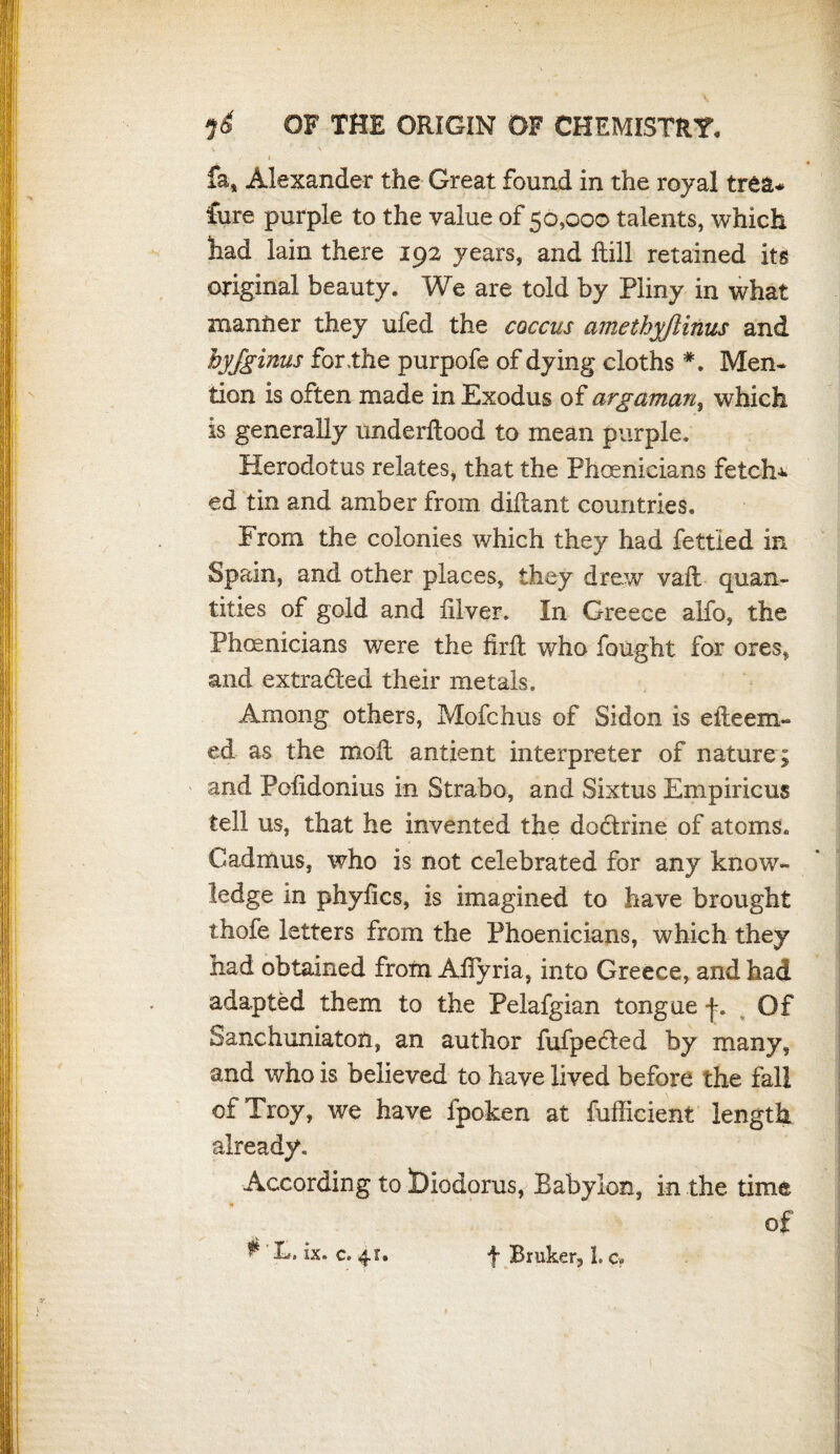 i OF THE ORIGIN OF CHEMISTRY. fa, Alexander the Great found in the royal trea* fore purple to the value of 50,000 talents, which had lain there 192 years, and Hill retained its original beauty. We are told by Pliny in what manlier they ufed the coccus amethyjlinus and hyjginus for .the purpofe of dying cloths *. Men¬ tion is often made in Exodus of argaman, which is generally underflood to mean purple. Herodotus relates, that the Phoenicians fetch-** ed tin and amber from diflant countries. From the colonies which they had fettled in Spain, and other places, they drew vafl quan¬ tities of gold and filver. In Greece alfo, the Phoenicians were the firfl who fought for ores, and extracted their metals. Among others, Mofchus of Sidon is efleem- ed as the mofl antient interpreter of nature; and Pofidonius in Strabo, and Sixtus Empiricus tell us, that he invented the dodlrine of atoms. Cadmus, who is not celebrated for any know¬ ledge in phyfics, is imagined to have brought thofe letters from the Phoenicians, which they had obtained from Afiyria, into Greece, and had adapted them to the Pelafgian tongue f. Of Sanchuniaton, an author fufpecled by many, and who is believed to have lived before the fall of Troy, we have fpoken at fufficient length already. According to ^Diodorus, Babylon, in the time of ^ L, ix. c. 41. f Bmker, 1. c, t *