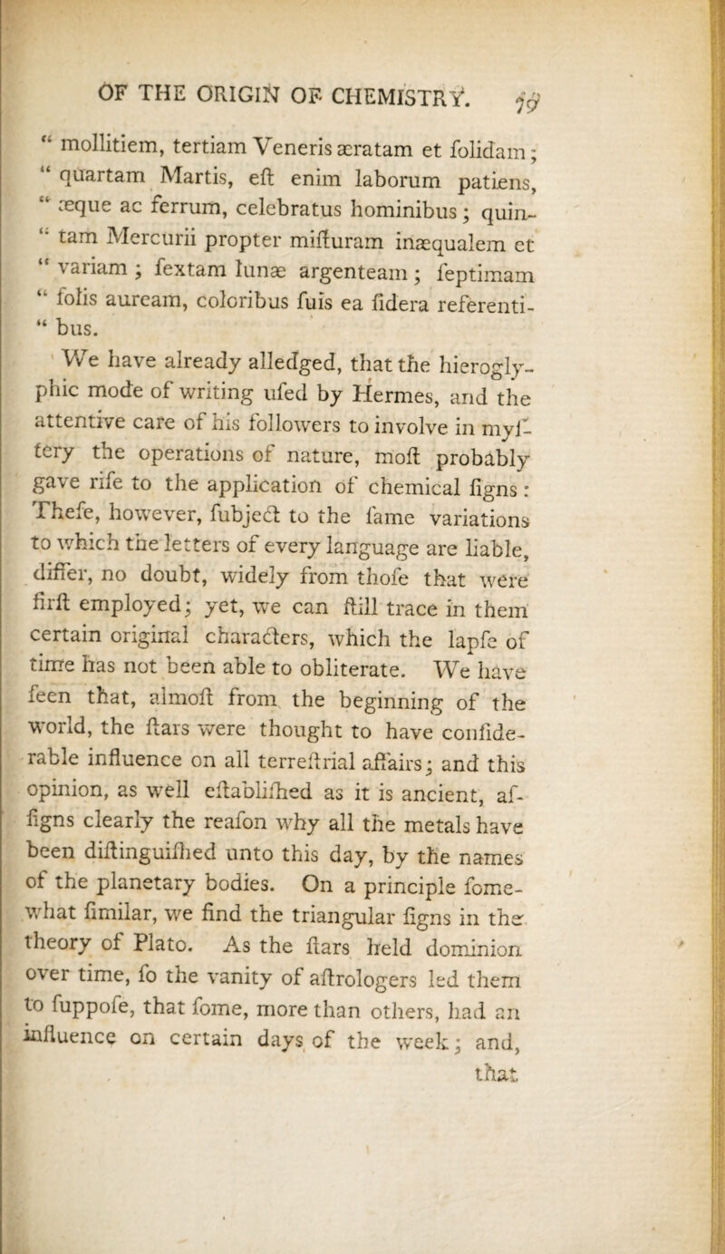 f‘ mollitiem, tertiam Veneris tcratam et folidam; “ qirartam Martis, eft enim laborum patiens, “ :ec]ue ac ferrum, celebratus hominibus; quin- “ tam Mercurii propter mifturam inaequalem ct \aiiam ; fextam lunae argenteam ; ieptimam lolls aurcam, coloribus fuis ea fidera referenti- “ bus. VvTe have already alledged, that the hierogly¬ phic mode of writing ufed by Hermes, and the attentive care of his followers to involve in myi- tery the operations of nature, moft probably ga\e rife to the application of chemical figns r Thefe, however, fubjed to the fame variations to which the letters of every language are liable, differ, no doubt, widely from thofe that were firft employed; yet, we can ftill trace in them certain original characters, which the lapfe of time has not been able to obliterate. We have leen that, almoft from the beginning of the world, the ftars were thought to have confide- rable influence on all terreftrial affairs; and this opinion, as well eftablifhed as it is ancient, a ft figns clearly the reafon why all the metals have been diftinguiftied unto this day, by the names of the planetary bodies. On a principle feme- what fimilar, we find the triangular figns in the theory of Plato. As the ftars held dominion o\ er time, fo the vanity of aftrologers led them to fuppofe, that Tome, more than others, had an influence on certain days of the week; and, that