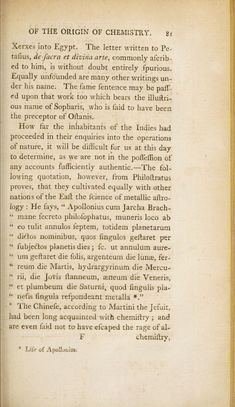 » » ’ 1 ' ‘ Xerxes Into Egypt. The letter written to Pe- tafius, de facra et diviria arte, commonly afcrib- ed to him, is without doubt entirely fpurious. Equally unfounded are many other writings un¬ der his name. The fame fentence may be pair¬ ed upon that work too which bears the illuftri- ous name of Sopharis, who is laid to have been the preceptor of Oltanis. How far the inhabitants of the Indies had proceeded in their enquiries into the operations of nature, it will be difficult for us at this day to determine, as we are not in the poffieffion of any accounts fufficiently authentic.—The fol¬ lowing quotation, however, from Philoftratus proves, that they cultivated equally with other nations of the Eaft the feience of metallic aftro- logy : He fays, “ Apollonius cum Jarcha Brach- “ mane fecreto philofophatus, muneris loco ab “ eo tulit annulos feptem, totidem planetarum “ didos nomimbus, quos fmgulos geftaret per “ lubjedos planetis dies; fc. ut annulum aure- “ um geftaret die folis, argenteum die lunie, fer- u reum die Martis, hydrargyrinum die Mercu- u rii, die Jovis Itanneum, aeneum die Veneris, “ et plumbeum die Saturni, quod fmgulis pia- “ nefis lingula refpondeant metalla The Chinefe, according to Martini the Jefuit, had been long acquainted with chemilfry; and are even laid not to have efcaped the rage of al- F chemidry, H .Life of Apollonius. I