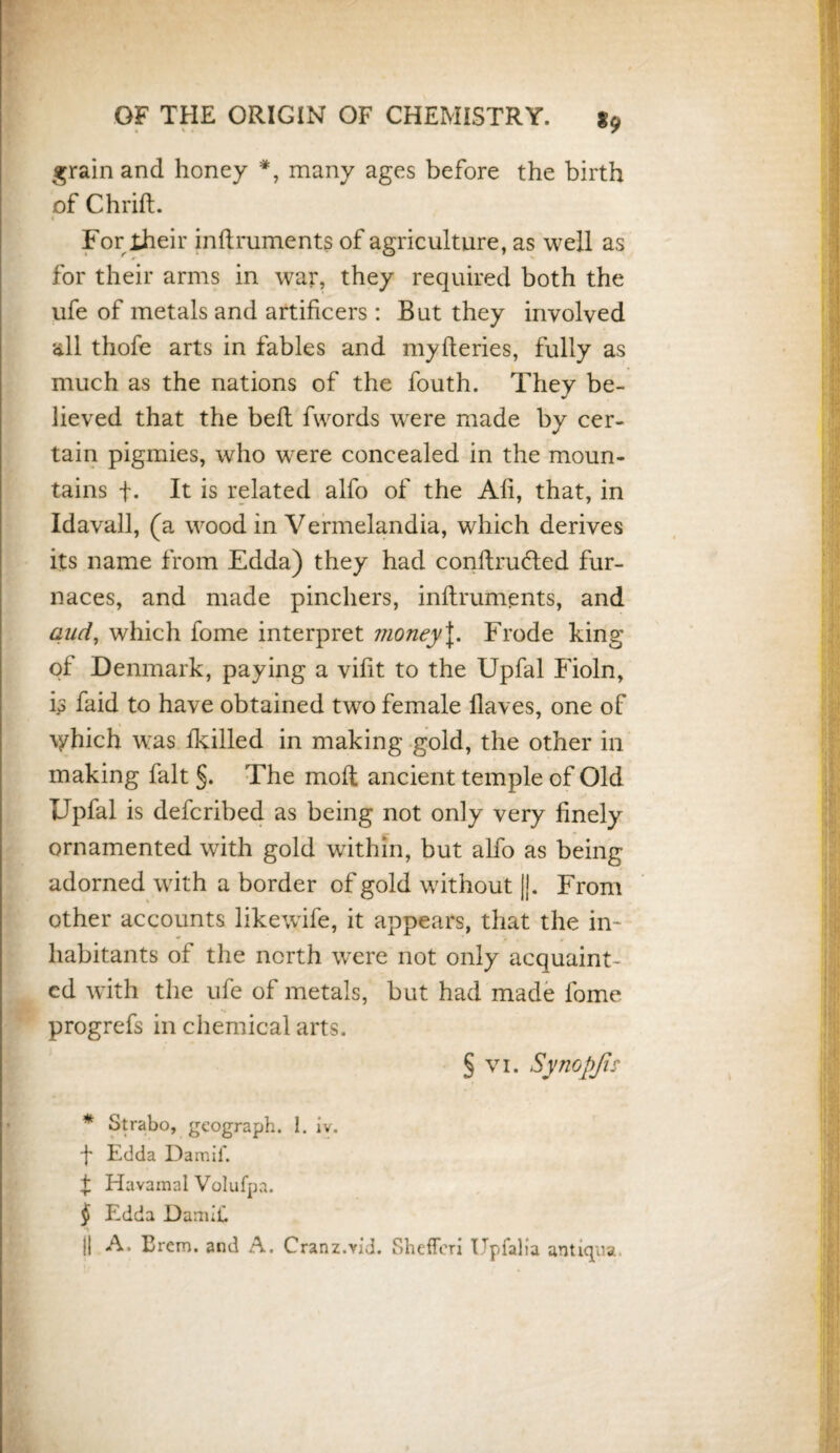 grain and honey * * * §, many ages before the birth of Chrift. 4 For their inflruments of agriculture, as well as for their arms in war, they required both the ufe of metals and artificers : But they involved all thofe arts in fables and myfteries, fully as much as the nations of the fouth. They be¬ lieved that the bell fwords wrere made by cer¬ tain pigmies, who were concealed in the moun¬ tains f. It is related alfo of the Afi, that, in Idavall, (a wood in Vermelandia, which derives its name from Edda) they had conflrufled fur¬ naces, and made pinchers, inflruments, and and, which fome interpret moneyJ. Frode king of Denmark, paying a vifit to the Upfal Fioln, ip faid to have obtained two female Haves, one of \yhich was fkilled in making gold, the other in making fait §. The moft ancient temple of Old Upfal is defcribed as being not only very finely ornamented with gold within, but alfo as being adorned with a border of gold without ||. From other accounts likewife, it appears, that the in¬ habitants of the north wrere not only acquaint¬ ed with the ufe of metals, but had made fome progrefs in chemical arts. § vi. Synopjis * Strabo, geograph. I. iv. -f Edda Damif. f Havamal Volufpa. § Edda DamiC || A. Erem. and A. Cranz.vid. Shefferi Upfalia antiqua.