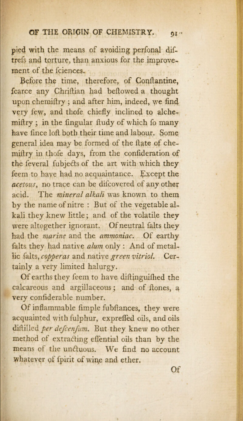 pied with the means of avoiding perfonal dif- trefs and torture, than anxious for the improve¬ ment of the fciences. Before the time, therefore, of Conftantine, fcarce any Chriftian had bellowed a thought upon chemiftry ; and after him, indeed, we find very few, and thofe chiefly inclined to alche- miftry ; in the lingular ftudy of which fo many have fince loft both their time and labour. Some general idea may be formed of the ftate of che- miftry in thofe days, from the confideration of the feveral fubjefls of the art with which they feem to have had no acquaintance. Except the acetous, no trace can be difcovered of any other acid. The mineral alkali was known to them by the name of nitre : But of the vegetable al¬ kali they knew little; and of the volatile they were altogether ignorant. Of neutral falts they had the marine and the ammoniac. Of earthy falts they had native alum only : And of metal¬ lic falts, copperas and native green vitriol. Cer¬ tainly a very limited halurgy. Of earths they feem to have diftinguifhed the calcareous and argillaceous; and of ftones, a very confiderable number. Of inflammable Ample fubftances, they were acquainted with fulphur, exprefled oils, and oils diftilled per defcenfum. But they knew no other method of extrafling eflential oils than by the means of the un&uous. We find no account whatever gf fpirit of wipe and ether. Of K