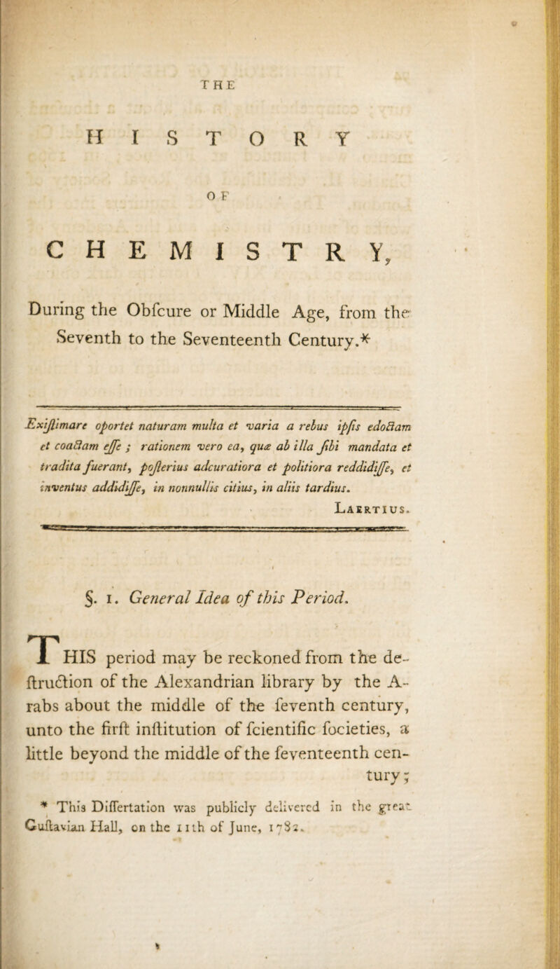 HISTORY O F chemistry; During the Obfcure or Middle Age, from the Seventh to the Seventeenth Century.* Ex'ijl'imare oportet naturam multci et <varia a rebus ipfis e do ft am et coaftam ejfe ; rationem vero eay qua ab ilia Jibi mandata et tradita fuerant, pojlerius adcuratiora et politiora reddidijfe, et inventus addidijfe, in nonnullis citius, in aliis tardius. Laertius. ~**-r*- ■ i ■■  1 —' I'LJt--. -■ ■■ . . I §. i. General Idea of this Period. T HIS period may be reckoned from the de~ ftru&ion of the Alexandrian library by the A * rabs about the middle of the feventh century, unto the firft inllitution of fcientific focieties, a little beyond the middle of the feventeenth cen¬ tury ; * This Diflertation was publicly delivered in the great. Guftavian Hall, on the nth of June, nSs.