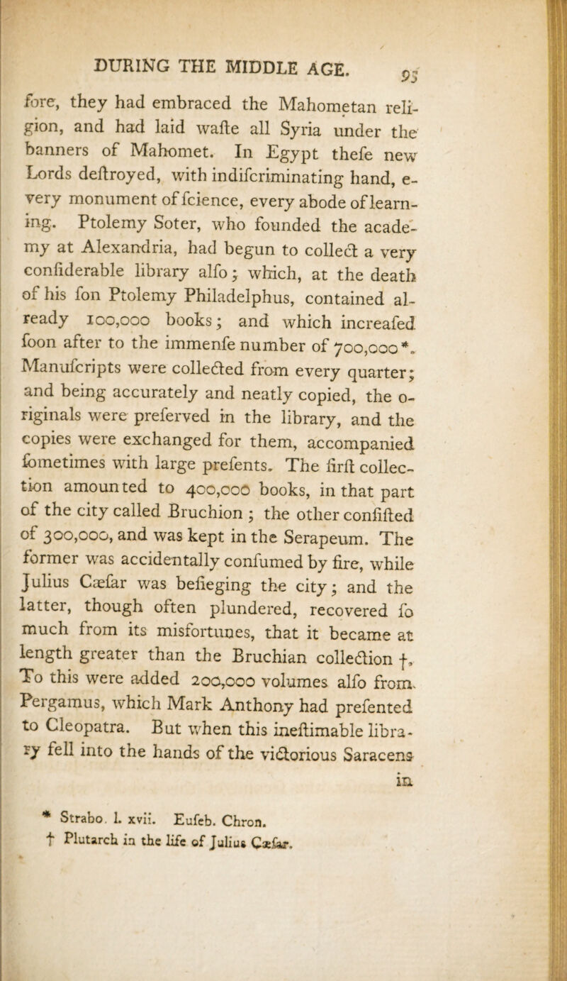 DURING THE MIDDLE AGE. pj fore, they had embraced the Mahometan reli¬ gion, and had laid wafte all Syria under the banners of Mahomet. In Egypt thefe new Lords dedroyed, with indifcriminating hand, e- very monument of fcience, every abode of learn¬ ing. Ptolemy Soter, who founded the acade¬ my at Alexandria, had begun to collect a very confiderable library alfo; which, at the death of his fon Ptolemy Philadelphus, contained al¬ ready 100,000 books; and which increafed foon after to the immenfe number of 700,000 *„ Manufcripts were colle&ed from every quarter; and being accurately and neatly copied, the o- riginals were preferved in the library, and the copies were exchanged for them, accompanied fometimes with large prefents. The firft collec¬ tion amounted to 400,000 books, in that part of the city called Bruchion ; the other confided of 3°°»^)oo, and was kept in the Serapeum. The former was accidentally confumed by fire, while Julius Coefar was belieging the city; and the latter, though often plundered, recovered fo much from its misfortunes, that it became at length greater than the Bruchian colledion f. To this were added 200,000 volumes alfo from. Peigamus, which Mark Anthony had prefented to Cleopatra. But when this inedimable libra- into the hands of the victorious Saracens in * Strabo. 1. xvii. Eufeb. Chron. f Plutarch in the life of Juliua Cx&r.