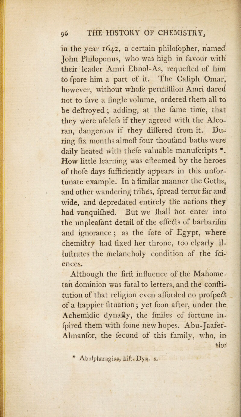 in the year 1642, a certain philofopher, named John Philoponus, who was high in favour with their leader Amri Ebnol-As, requefted of him tofparehima part of it. The Caliph Omar, however, without whofe permiffion Amri dared Hot to fave a Angle volume, ordered them all to be destroyed; adding, at the fame tiitie, that they were ufelefs if they agreed with the Alco¬ ran, dangerous if they differed from it. Du¬ ring fix months almoff four thoufand baths were daily heated With thefe valuable manufcripts *. How little learning was efteemed by the heroes of thofe days fufficiently appears in this unfor¬ tunate example. In afimilar manner the Goths, and other wandering tribes, fpread terror far and wide, and depredated entirely the nations they had varquidled. But we dial! hot enter into the unpleafant detail of the effects of barbarifm and ignorance; as the fate of Egypt, where chemiffry had fixed her throne, too clearly ih luftrates the melancholy condition of the fci- ences. 1. Although the firft influence of the Mahome¬ tan dominion was fatal to letters, and the confti- tution of that religion even afforded no profpedt of a happier fituation; yet foon after, under the Achemidic dynaffy, the finiles of fortune in- fpired them with fome new hopes. Abu-Jaafef- Almanfor, the fecond of this family, who, in the * Abulpharagius, hilt. Dyn- x.