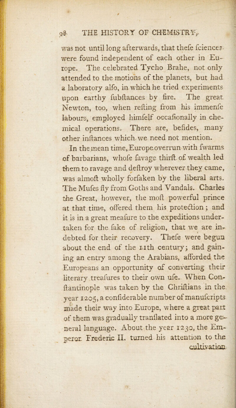 t g& THE HISTORY OF CHEMISTRY> was not until long afterwards, that thefe fciences were found independent of each other in Eu¬ rope. The celebrated Tycho Brahe, not only attended to the motions of the planets, but had a laboratory alfo, in which he tried experiments upon earthy fubftanc.es. by fire. The great Newton, too, when refting from his immenfe labours, employed himfelf occafonally in che¬ mical operations. There are, befides, many other inftances which- we need not mention. In the mean time, Europe overrun with fwarms of barbarians, whofe favage third, of wealth led them to ravage and deftroy wherever they came, was almoft wholly forfaken by the liberal arts. The Mufes fly from Goths and Vandals. Charles the Great, however, the moft powerful prince at that time, offered them his prote&ion; and it is in a great meafure to the expeditions under¬ taken for the fake of religion, that tve are in* . * debted for their recovery. Thefe were begun about the end of the Lith century; and gain¬ ing an entry among the Arabians, afforded the Europeans an opportunity of converting their literary treafures to their own ufe.. When Con- ftantinople was taken by the Chriffians in the, year 1205, a confiderable number of manufcripts made their way into Europe, where a great part of them was gradually tranilated into a more ge:~ neral language. About the year 1230. the Em- ■peror Frederic II. turned his attention to the cultivation