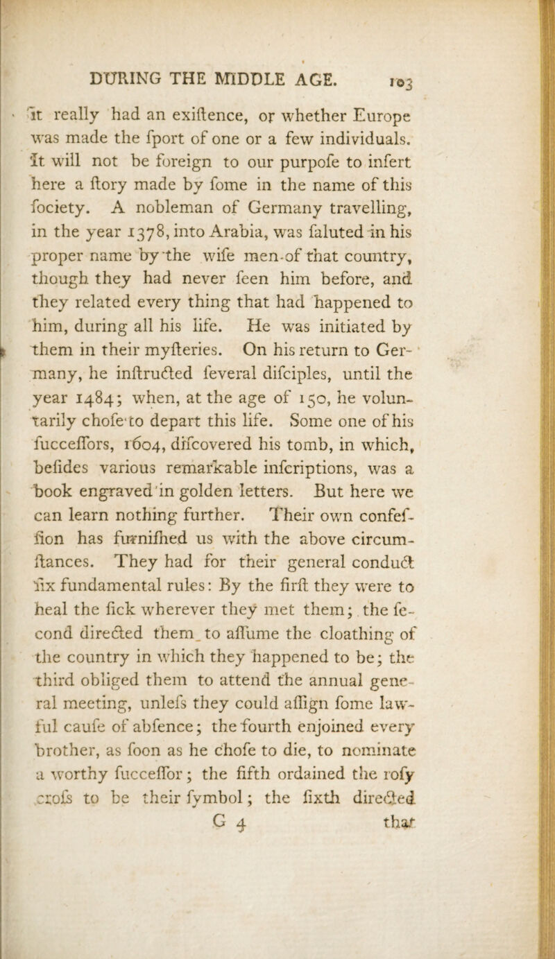 r©3 • it really had an exiftence, or whether Europe was made the fport of one or a few individuals. It will not be foreign to our purpofe to infert here a Rory made by fome in the name of this fociety. A nobleman of Germany travelling, in the year 1378, into Arabia, was faluted in his proper name by the wife men-of that country, though they had never feen him before, and they related every thing that had happened to him, during all his life. He was initiated by t them in their myfteries. On his return to Ger¬ many, he inftruHed feveral difciples, until the year 1484; when, at the age of 150, he volun¬ tarily chofe to depart this life. Some one of his fucceflors, 1604, difcovered his tomb, in which, belides various remarkable infcriptions, was a book engraved'in golden letters. But here we can learn nothing further. Their own confef- hon has furnifhed us with the above circum- Ranees. They had for their general conduct fix fundamental rules: By the firft they were to heal the fick wherever they met them; the fe- cond directed them to afliime the cloathing of the country in which they happened to be; the third obliged them to attend the annual gene¬ ral meeting, unlefs they could aflign fome law¬ ful caufe of abfence; the fourth enjoined every brother, as foon as he chofe to die, to nominate a worthy fuccelfor; the fifth ordained the rofy ctois to be their fymbol; the fixth directed G 4 that