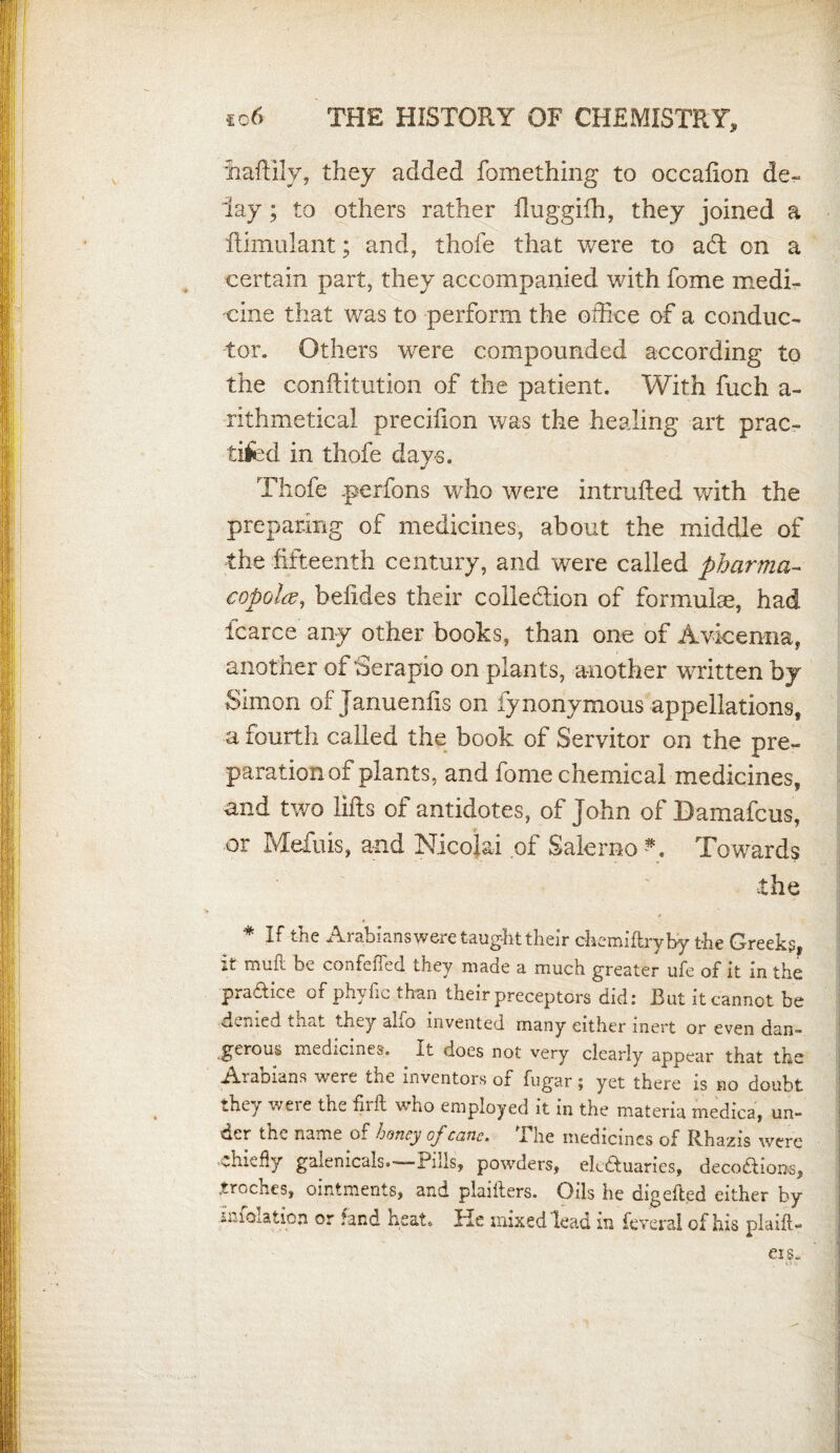 liaftily, they added fomething to occafton de¬ lay ; to others rather fluggifh, they joined a ftimulant; and, thofe that were to adt on a certain part, they accompanied with fome medi¬ cine that was to perform the office of a conduc¬ tor. Others were compounded according to the conftitution of the patient. With fuch a- rithmetical precifton was the healing art prac- tiled in thofe days. * Thofe p< nfons who were intruded with the preparing of medicines, about the middle of the fifteenth century, and were called pharma- copolce, befides their collection of formulae, had icarce any other books, than one of Avicenna, another of 'Serapio on plants, another written by Simon ofJanuenfis on fynonymous appellations, a fourth called the book of Servitor on the pre¬ paration of plants, and fome chemical medicines, and two lifts of antidotes, of John of Damafcus, or Mefuis, and Nicolai of Salerno N Towards the * If the Arabians were taught their chemiflryby the Greeks, it muft be confeffed they made a much greater ufe of it in the practice of phyfic than their preceptors did: But it cannot be denied that they alfo invented many either inert or even dan¬ gerous medicines. It does not very clearly appear that the Arabians were the inventors of fugar; yet there is no doubt they were the firft who employed it in the materia medica, un¬ der the name of honey of cane. The medicines of Rhazis were Chiefly galenicals.—Pills, powders, ek&uaries, decoftioiw, troches, ointments, and plaiiters. Oils he digefled either by ir.ioration or fand heat*. Pie mixed lead in feveral of his plaift- eis.