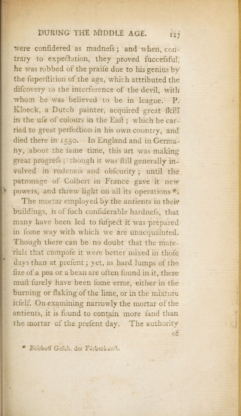 were confidered as madnefs; and when, con¬ trary to expectation, they proved fuccefsful, he was robbed of the praiie due to his genius by the fuperftition of the age, which attributed the difcovery to the interference of the devil, with whom he was believed to. be in league. P. Kloeck, a Dutch painter, acquired great flcil in the ufe of colours in the Eait ; which he car¬ ried to great perfection in his own country, and died there in 1550. In England and in Germa¬ ny, about the lame time, this art was making great progrefs; though it was (till generally in¬ volved in rudeneis and obfcurity; until the' patronage of Colbert in France gave it new * powers, and threw light on all its operations *, The mortar employed by the antients in then’ buildings, is of fuch confiderable hardnels, that many have been led to fufpedt it was prepared in fome way with which we are unacquainted. Though there can be no doubt that the mate¬ rials that compote it were better mixed in thofe days than at prefent; yet, as hard lumps of the iize of a pea or a bean are often found in it, there mult furely have been lome error, either in the burning or flaking of the lime, or in the mixture itfelf. O11 examining narrowly the mortar of the antients, it is found to contain more land than the mortar of the prefent day. The authority R of * Bifchoff Gefch. der FirberkunfL